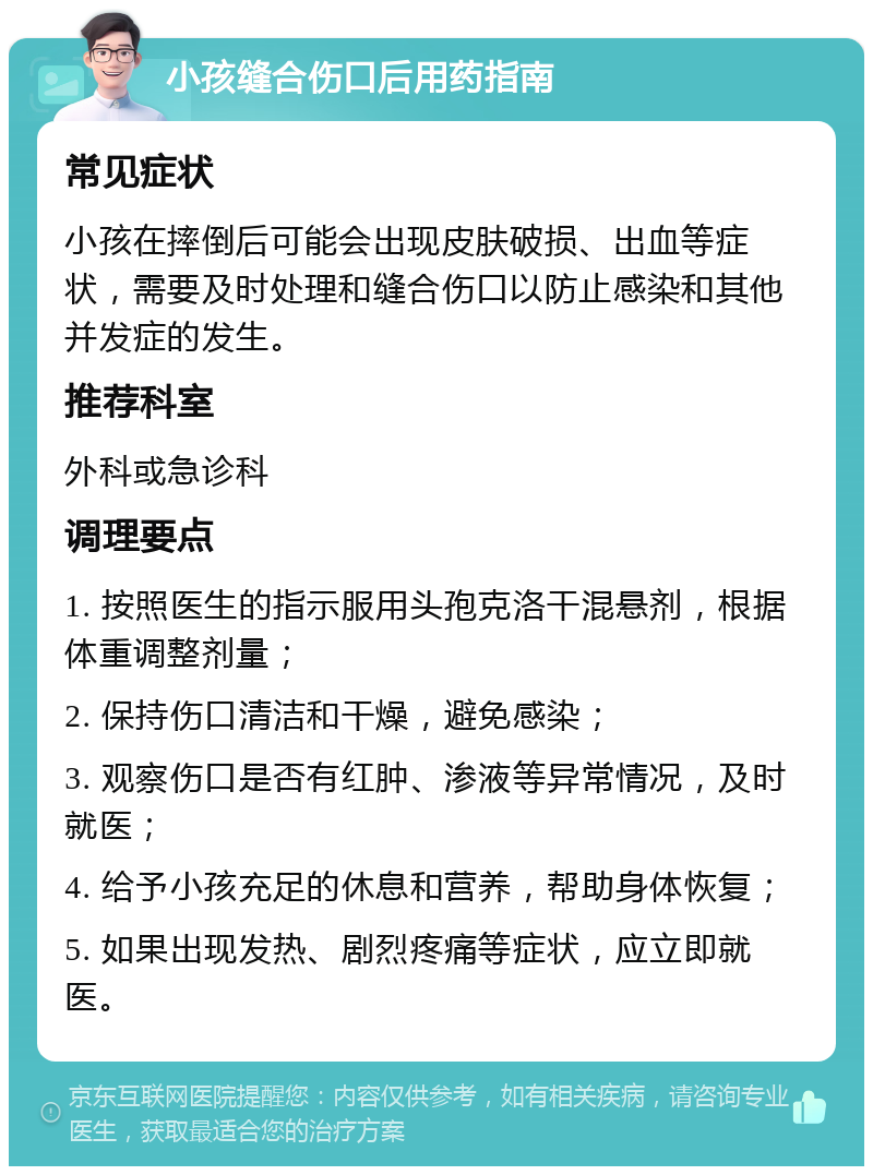 小孩缝合伤口后用药指南 常见症状 小孩在摔倒后可能会出现皮肤破损、出血等症状，需要及时处理和缝合伤口以防止感染和其他并发症的发生。 推荐科室 外科或急诊科 调理要点 1. 按照医生的指示服用头孢克洛干混悬剂，根据体重调整剂量； 2. 保持伤口清洁和干燥，避免感染； 3. 观察伤口是否有红肿、渗液等异常情况，及时就医； 4. 给予小孩充足的休息和营养，帮助身体恢复； 5. 如果出现发热、剧烈疼痛等症状，应立即就医。