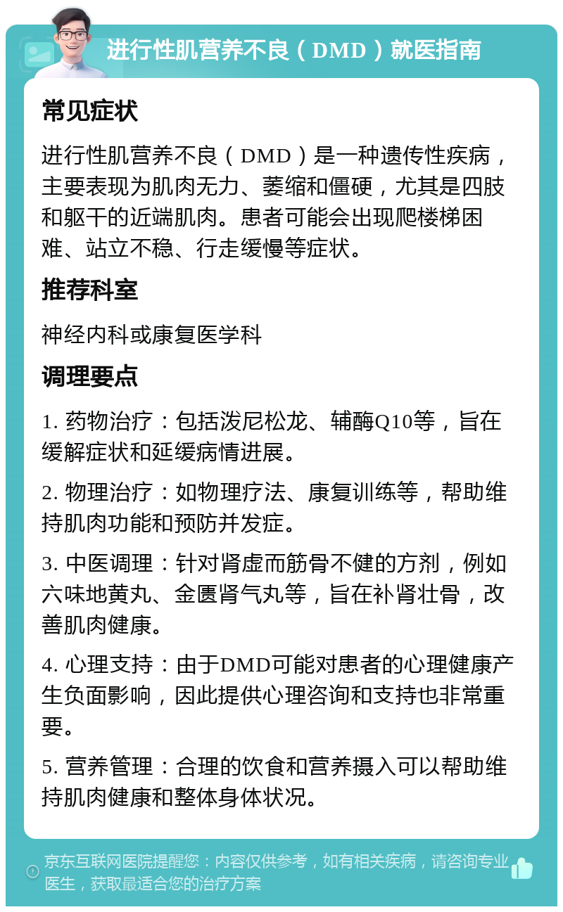 进行性肌营养不良（DMD）就医指南 常见症状 进行性肌营养不良（DMD）是一种遗传性疾病，主要表现为肌肉无力、萎缩和僵硬，尤其是四肢和躯干的近端肌肉。患者可能会出现爬楼梯困难、站立不稳、行走缓慢等症状。 推荐科室 神经内科或康复医学科 调理要点 1. 药物治疗：包括泼尼松龙、辅酶Q10等，旨在缓解症状和延缓病情进展。 2. 物理治疗：如物理疗法、康复训练等，帮助维持肌肉功能和预防并发症。 3. 中医调理：针对肾虚而筋骨不健的方剂，例如六味地黄丸、金匮肾气丸等，旨在补肾壮骨，改善肌肉健康。 4. 心理支持：由于DMD可能对患者的心理健康产生负面影响，因此提供心理咨询和支持也非常重要。 5. 营养管理：合理的饮食和营养摄入可以帮助维持肌肉健康和整体身体状况。