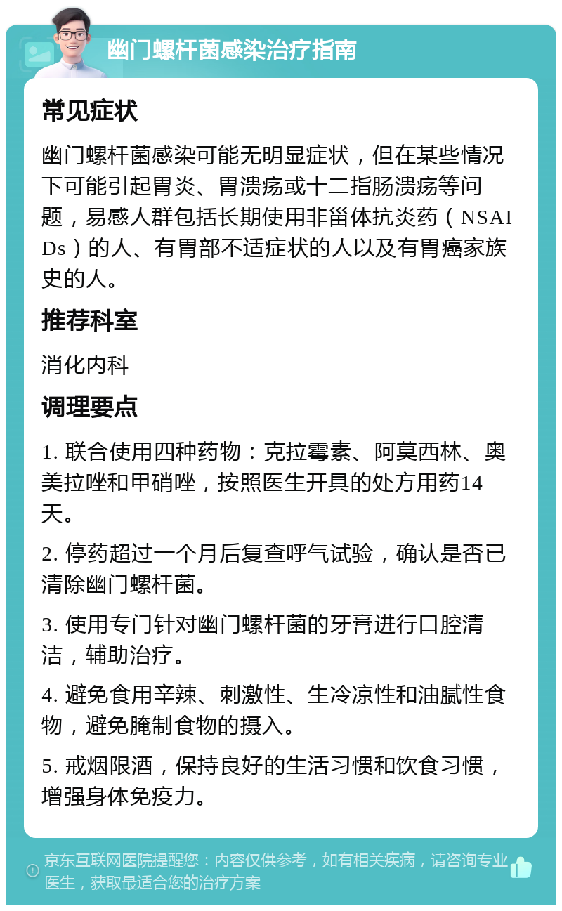 幽门螺杆菌感染治疗指南 常见症状 幽门螺杆菌感染可能无明显症状，但在某些情况下可能引起胃炎、胃溃疡或十二指肠溃疡等问题，易感人群包括长期使用非甾体抗炎药（NSAIDs）的人、有胃部不适症状的人以及有胃癌家族史的人。 推荐科室 消化内科 调理要点 1. 联合使用四种药物：克拉霉素、阿莫西林、奥美拉唑和甲硝唑，按照医生开具的处方用药14天。 2. 停药超过一个月后复查呼气试验，确认是否已清除幽门螺杆菌。 3. 使用专门针对幽门螺杆菌的牙膏进行口腔清洁，辅助治疗。 4. 避免食用辛辣、刺激性、生冷凉性和油腻性食物，避免腌制食物的摄入。 5. 戒烟限酒，保持良好的生活习惯和饮食习惯，增强身体免疫力。