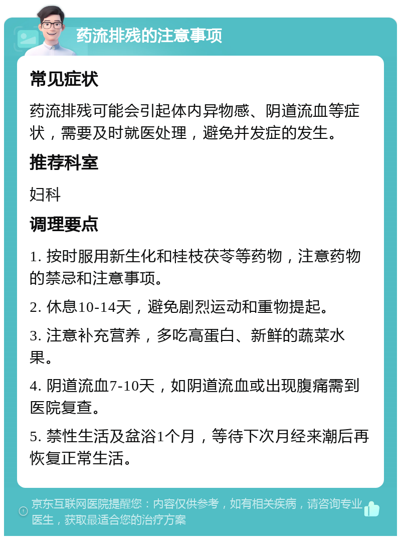 药流排残的注意事项 常见症状 药流排残可能会引起体内异物感、阴道流血等症状，需要及时就医处理，避免并发症的发生。 推荐科室 妇科 调理要点 1. 按时服用新生化和桂枝茯苓等药物，注意药物的禁忌和注意事项。 2. 休息10-14天，避免剧烈运动和重物提起。 3. 注意补充营养，多吃高蛋白、新鲜的蔬菜水果。 4. 阴道流血7-10天，如阴道流血或出现腹痛需到医院复查。 5. 禁性生活及盆浴1个月，等待下次月经来潮后再恢复正常生活。