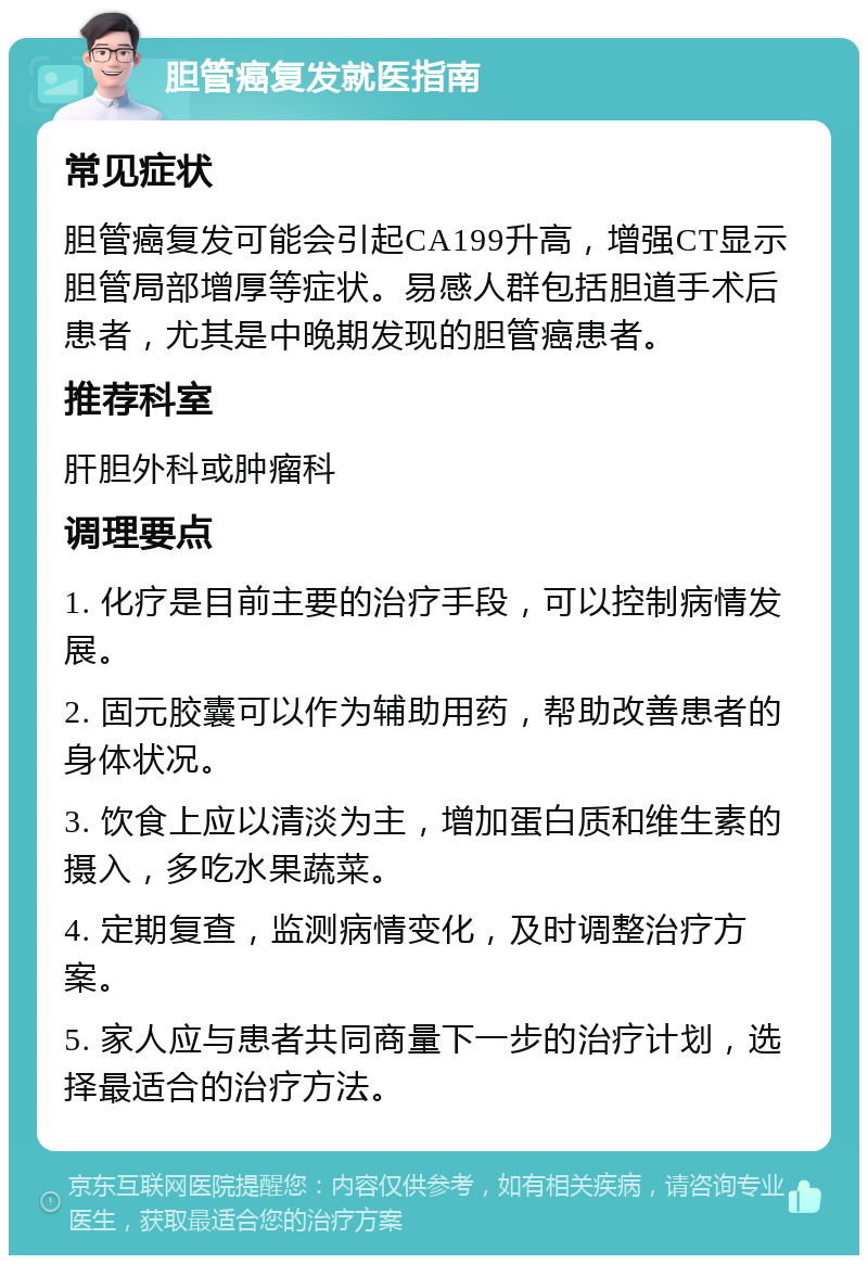 胆管癌复发就医指南 常见症状 胆管癌复发可能会引起CA199升高，增强CT显示胆管局部增厚等症状。易感人群包括胆道手术后患者，尤其是中晚期发现的胆管癌患者。 推荐科室 肝胆外科或肿瘤科 调理要点 1. 化疗是目前主要的治疗手段，可以控制病情发展。 2. 固元胶囊可以作为辅助用药，帮助改善患者的身体状况。 3. 饮食上应以清淡为主，增加蛋白质和维生素的摄入，多吃水果蔬菜。 4. 定期复查，监测病情变化，及时调整治疗方案。 5. 家人应与患者共同商量下一步的治疗计划，选择最适合的治疗方法。