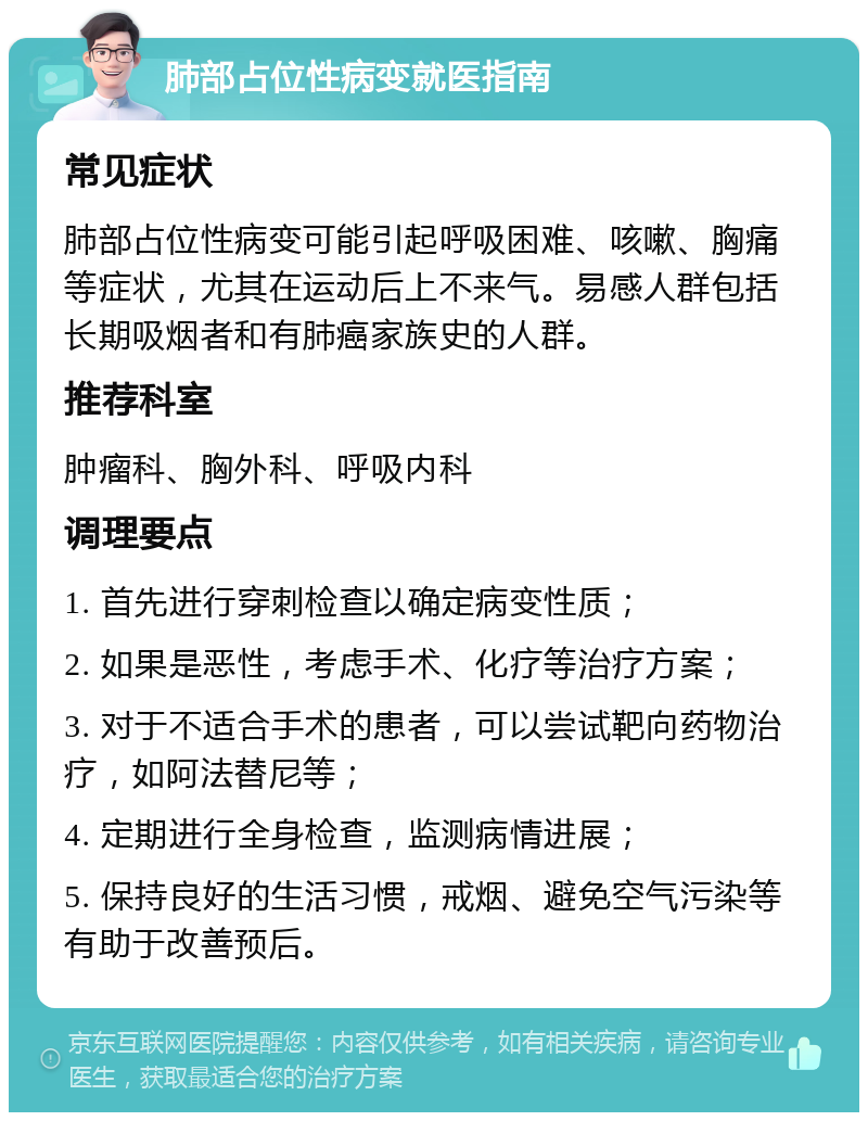 肺部占位性病变就医指南 常见症状 肺部占位性病变可能引起呼吸困难、咳嗽、胸痛等症状，尤其在运动后上不来气。易感人群包括长期吸烟者和有肺癌家族史的人群。 推荐科室 肿瘤科、胸外科、呼吸内科 调理要点 1. 首先进行穿刺检查以确定病变性质； 2. 如果是恶性，考虑手术、化疗等治疗方案； 3. 对于不适合手术的患者，可以尝试靶向药物治疗，如阿法替尼等； 4. 定期进行全身检查，监测病情进展； 5. 保持良好的生活习惯，戒烟、避免空气污染等有助于改善预后。