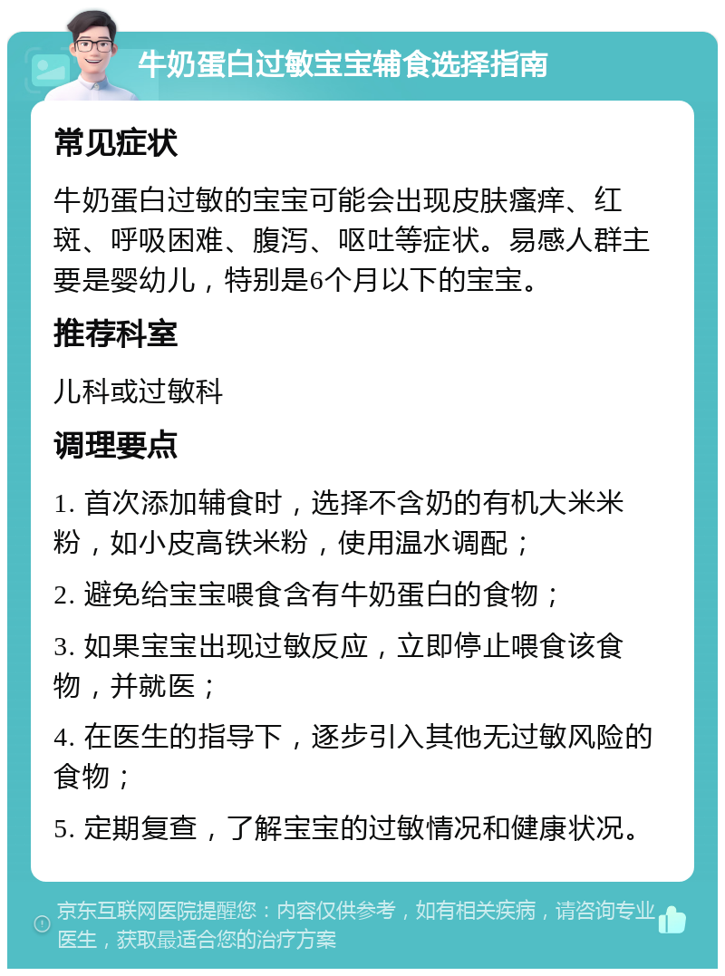 牛奶蛋白过敏宝宝辅食选择指南 常见症状 牛奶蛋白过敏的宝宝可能会出现皮肤瘙痒、红斑、呼吸困难、腹泻、呕吐等症状。易感人群主要是婴幼儿，特别是6个月以下的宝宝。 推荐科室 儿科或过敏科 调理要点 1. 首次添加辅食时，选择不含奶的有机大米米粉，如小皮高铁米粉，使用温水调配； 2. 避免给宝宝喂食含有牛奶蛋白的食物； 3. 如果宝宝出现过敏反应，立即停止喂食该食物，并就医； 4. 在医生的指导下，逐步引入其他无过敏风险的食物； 5. 定期复查，了解宝宝的过敏情况和健康状况。