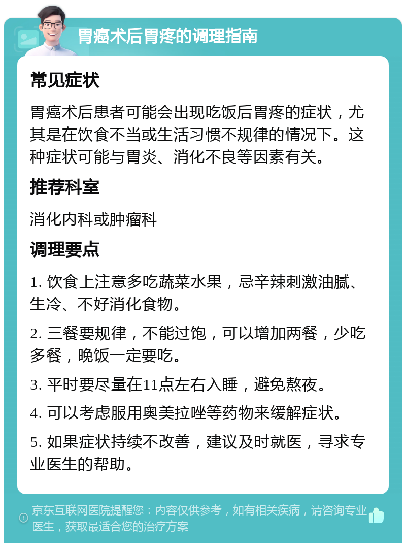 胃癌术后胃疼的调理指南 常见症状 胃癌术后患者可能会出现吃饭后胃疼的症状，尤其是在饮食不当或生活习惯不规律的情况下。这种症状可能与胃炎、消化不良等因素有关。 推荐科室 消化内科或肿瘤科 调理要点 1. 饮食上注意多吃蔬菜水果，忌辛辣刺激油腻、生冷、不好消化食物。 2. 三餐要规律，不能过饱，可以增加两餐，少吃多餐，晚饭一定要吃。 3. 平时要尽量在11点左右入睡，避免熬夜。 4. 可以考虑服用奥美拉唑等药物来缓解症状。 5. 如果症状持续不改善，建议及时就医，寻求专业医生的帮助。