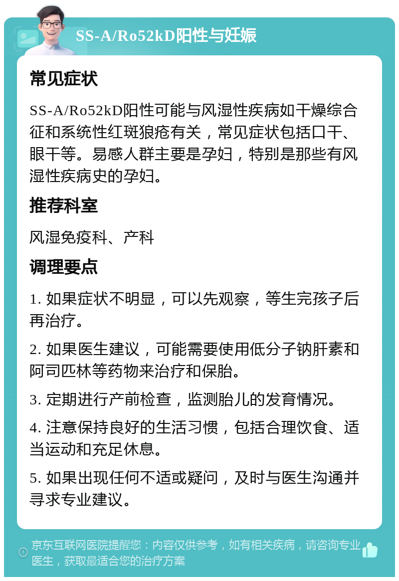 SS-A/Ro52kD阳性与妊娠 常见症状 SS-A/Ro52kD阳性可能与风湿性疾病如干燥综合征和系统性红斑狼疮有关，常见症状包括口干、眼干等。易感人群主要是孕妇，特别是那些有风湿性疾病史的孕妇。 推荐科室 风湿免疫科、产科 调理要点 1. 如果症状不明显，可以先观察，等生完孩子后再治疗。 2. 如果医生建议，可能需要使用低分子钠肝素和阿司匹林等药物来治疗和保胎。 3. 定期进行产前检查，监测胎儿的发育情况。 4. 注意保持良好的生活习惯，包括合理饮食、适当运动和充足休息。 5. 如果出现任何不适或疑问，及时与医生沟通并寻求专业建议。