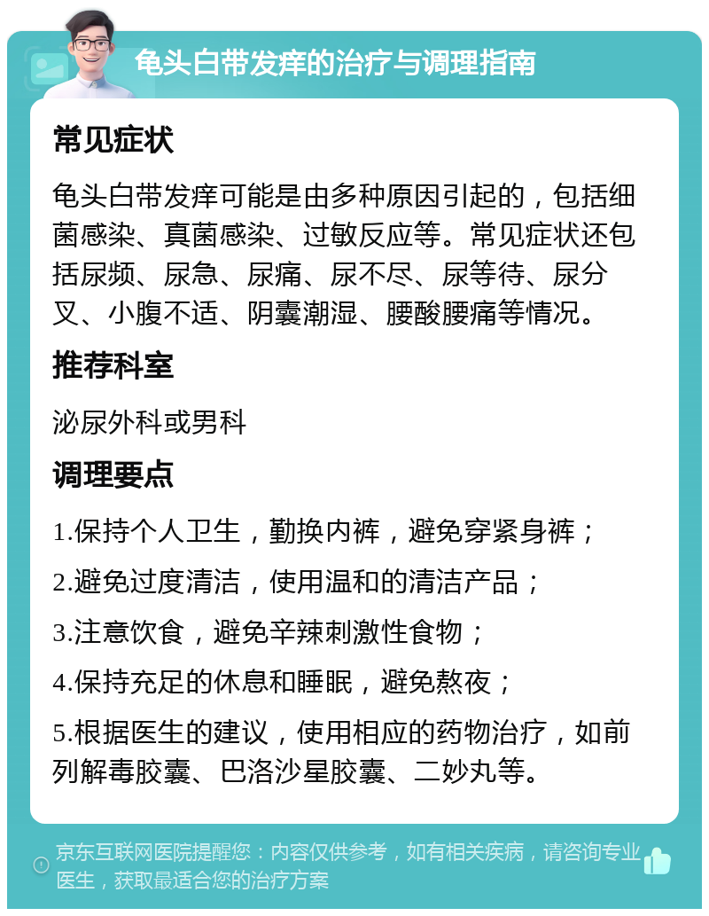 龟头白带发痒的治疗与调理指南 常见症状 龟头白带发痒可能是由多种原因引起的，包括细菌感染、真菌感染、过敏反应等。常见症状还包括尿频、尿急、尿痛、尿不尽、尿等待、尿分叉、小腹不适、阴囊潮湿、腰酸腰痛等情况。 推荐科室 泌尿外科或男科 调理要点 1.保持个人卫生，勤换内裤，避免穿紧身裤； 2.避免过度清洁，使用温和的清洁产品； 3.注意饮食，避免辛辣刺激性食物； 4.保持充足的休息和睡眠，避免熬夜； 5.根据医生的建议，使用相应的药物治疗，如前列解毒胶囊、巴洛沙星胶囊、二妙丸等。