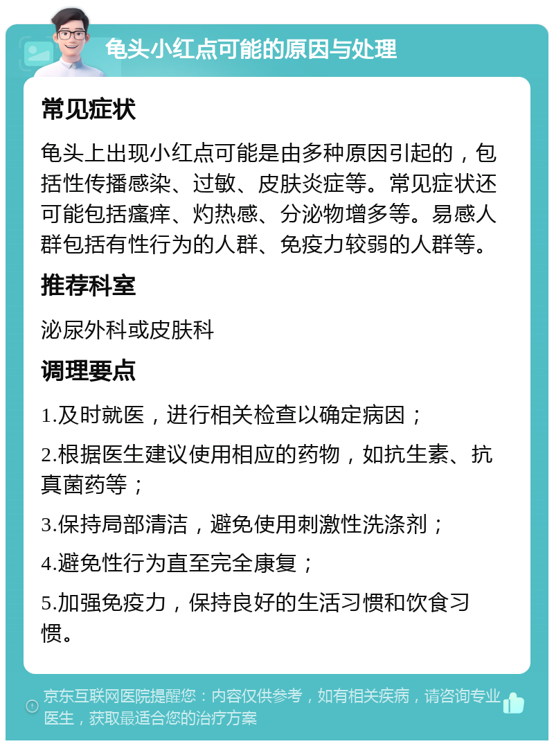 龟头小红点可能的原因与处理 常见症状 龟头上出现小红点可能是由多种原因引起的，包括性传播感染、过敏、皮肤炎症等。常见症状还可能包括瘙痒、灼热感、分泌物增多等。易感人群包括有性行为的人群、免疫力较弱的人群等。 推荐科室 泌尿外科或皮肤科 调理要点 1.及时就医，进行相关检查以确定病因； 2.根据医生建议使用相应的药物，如抗生素、抗真菌药等； 3.保持局部清洁，避免使用刺激性洗涤剂； 4.避免性行为直至完全康复； 5.加强免疫力，保持良好的生活习惯和饮食习惯。