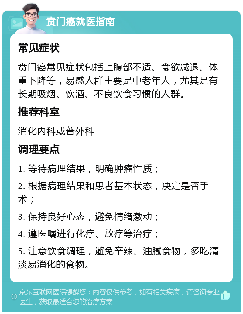 贲门癌就医指南 常见症状 贲门癌常见症状包括上腹部不适、食欲减退、体重下降等，易感人群主要是中老年人，尤其是有长期吸烟、饮酒、不良饮食习惯的人群。 推荐科室 消化内科或普外科 调理要点 1. 等待病理结果，明确肿瘤性质； 2. 根据病理结果和患者基本状态，决定是否手术； 3. 保持良好心态，避免情绪激动； 4. 遵医嘱进行化疗、放疗等治疗； 5. 注意饮食调理，避免辛辣、油腻食物，多吃清淡易消化的食物。