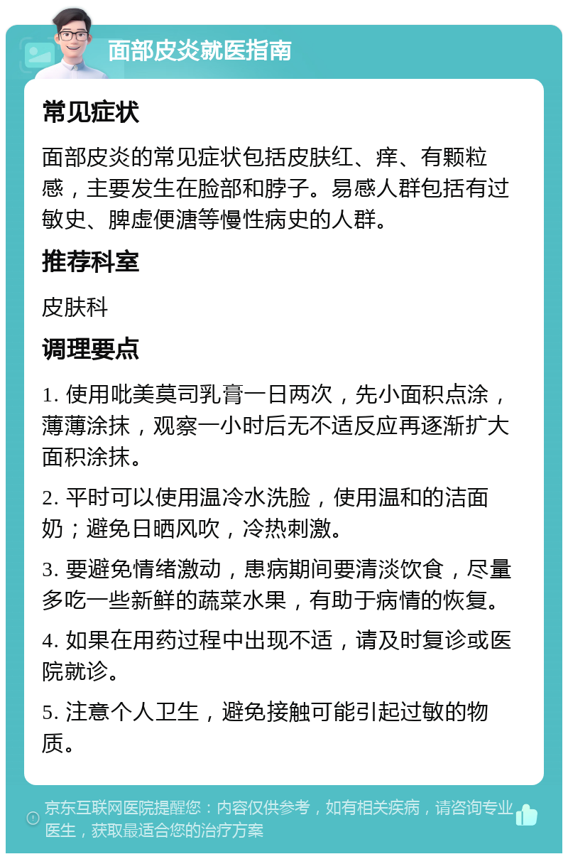 面部皮炎就医指南 常见症状 面部皮炎的常见症状包括皮肤红、痒、有颗粒感，主要发生在脸部和脖子。易感人群包括有过敏史、脾虚便溏等慢性病史的人群。 推荐科室 皮肤科 调理要点 1. 使用吡美莫司乳膏一日两次，先小面积点涂，薄薄涂抹，观察一小时后无不适反应再逐渐扩大面积涂抹。 2. 平时可以使用温冷水洗脸，使用温和的洁面奶；避免日晒风吹，冷热刺激。 3. 要避免情绪激动，患病期间要清淡饮食，尽量多吃一些新鲜的蔬菜水果，有助于病情的恢复。 4. 如果在用药过程中出现不适，请及时复诊或医院就诊。 5. 注意个人卫生，避免接触可能引起过敏的物质。