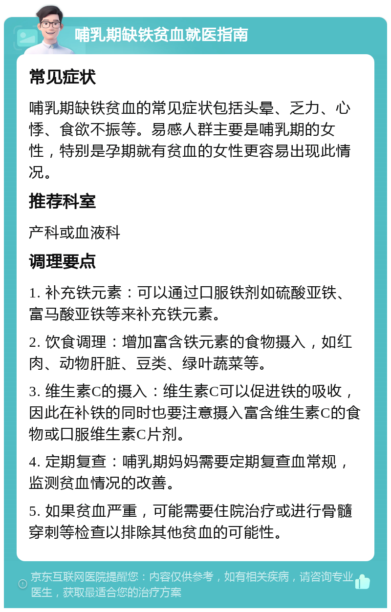 哺乳期缺铁贫血就医指南 常见症状 哺乳期缺铁贫血的常见症状包括头晕、乏力、心悸、食欲不振等。易感人群主要是哺乳期的女性，特别是孕期就有贫血的女性更容易出现此情况。 推荐科室 产科或血液科 调理要点 1. 补充铁元素：可以通过口服铁剂如硫酸亚铁、富马酸亚铁等来补充铁元素。 2. 饮食调理：增加富含铁元素的食物摄入，如红肉、动物肝脏、豆类、绿叶蔬菜等。 3. 维生素C的摄入：维生素C可以促进铁的吸收，因此在补铁的同时也要注意摄入富含维生素C的食物或口服维生素C片剂。 4. 定期复查：哺乳期妈妈需要定期复查血常规，监测贫血情况的改善。 5. 如果贫血严重，可能需要住院治疗或进行骨髓穿刺等检查以排除其他贫血的可能性。