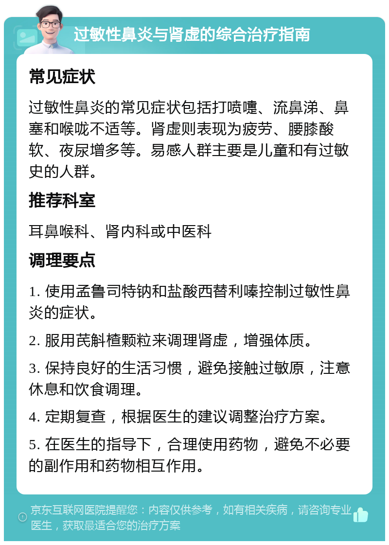 过敏性鼻炎与肾虚的综合治疗指南 常见症状 过敏性鼻炎的常见症状包括打喷嚏、流鼻涕、鼻塞和喉咙不适等。肾虚则表现为疲劳、腰膝酸软、夜尿增多等。易感人群主要是儿童和有过敏史的人群。 推荐科室 耳鼻喉科、肾内科或中医科 调理要点 1. 使用孟鲁司特钠和盐酸西替利嗪控制过敏性鼻炎的症状。 2. 服用芪斛楂颗粒来调理肾虚，增强体质。 3. 保持良好的生活习惯，避免接触过敏原，注意休息和饮食调理。 4. 定期复查，根据医生的建议调整治疗方案。 5. 在医生的指导下，合理使用药物，避免不必要的副作用和药物相互作用。