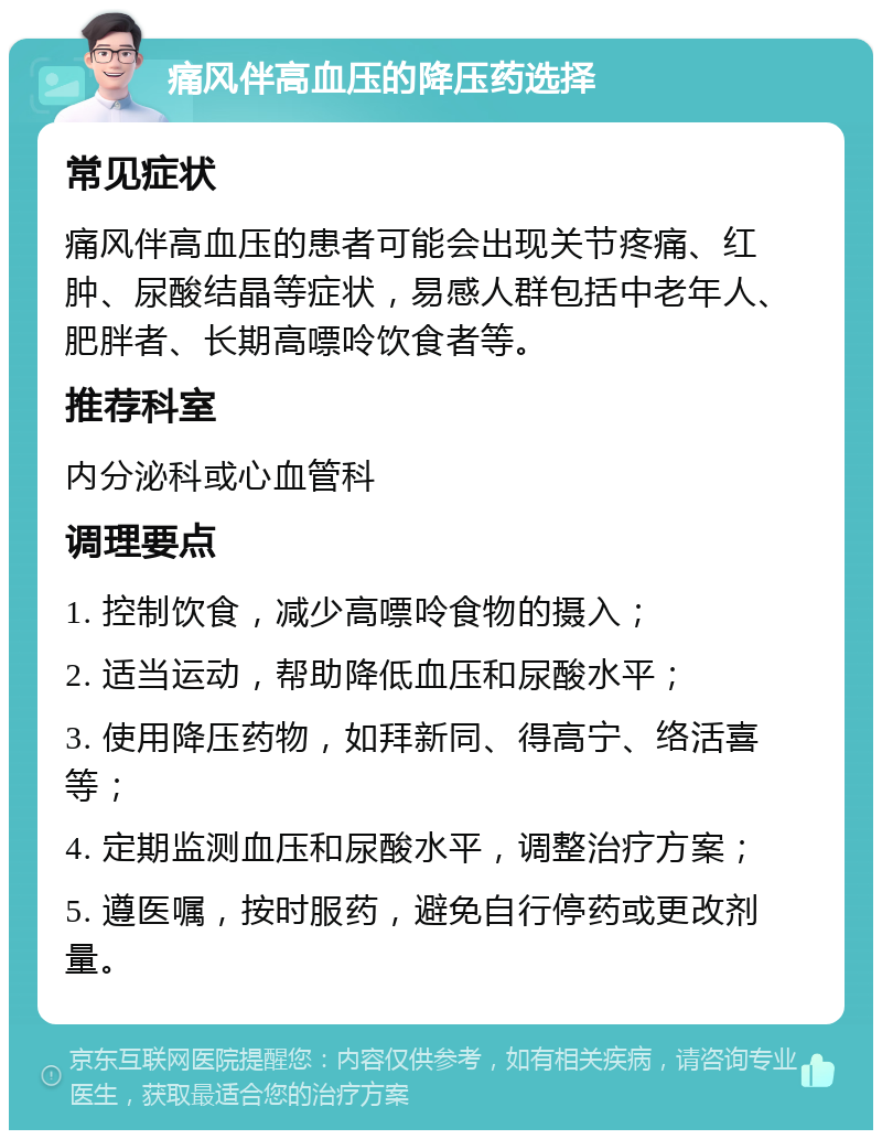 痛风伴高血压的降压药选择 常见症状 痛风伴高血压的患者可能会出现关节疼痛、红肿、尿酸结晶等症状，易感人群包括中老年人、肥胖者、长期高嘌呤饮食者等。 推荐科室 内分泌科或心血管科 调理要点 1. 控制饮食，减少高嘌呤食物的摄入； 2. 适当运动，帮助降低血压和尿酸水平； 3. 使用降压药物，如拜新同、得高宁、络活喜等； 4. 定期监测血压和尿酸水平，调整治疗方案； 5. 遵医嘱，按时服药，避免自行停药或更改剂量。