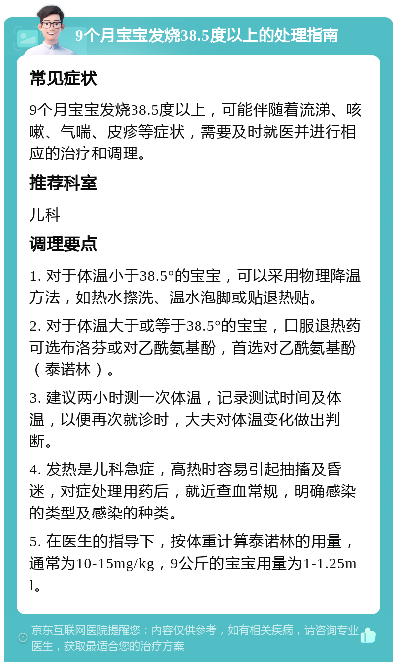 9个月宝宝发烧38.5度以上的处理指南 常见症状 9个月宝宝发烧38.5度以上，可能伴随着流涕、咳嗽、气喘、皮疹等症状，需要及时就医并进行相应的治疗和调理。 推荐科室 儿科 调理要点 1. 对于体温小于38.5°的宝宝，可以采用物理降温方法，如热水摖洗、温水泡脚或贴退热贴。 2. 对于体温大于或等于38.5°的宝宝，口服退热药可选布洛芬或对乙酰氨基酚，首选对乙酰氨基酚（泰诺林）。 3. 建议两小时测一次体温，记录测试时间及体温，以便再次就诊时，大夫对体温变化做出判断。 4. 发热是儿科急症，高热时容易引起抽搐及昏迷，对症处理用药后，就近查血常规，明确感染的类型及感染的种类。 5. 在医生的指导下，按体重计算泰诺林的用量，通常为10-15mg/kg，9公斤的宝宝用量为1-1.25ml。