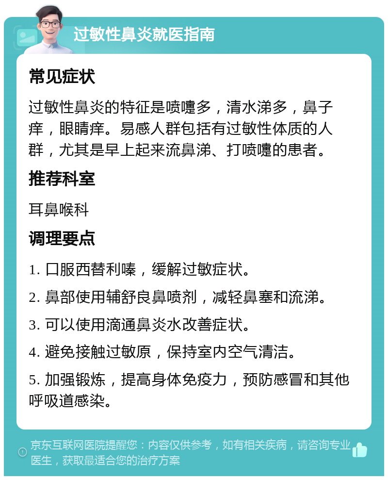 过敏性鼻炎就医指南 常见症状 过敏性鼻炎的特征是喷嚏多，清水涕多，鼻子痒，眼睛痒。易感人群包括有过敏性体质的人群，尤其是早上起来流鼻涕、打喷嚏的患者。 推荐科室 耳鼻喉科 调理要点 1. 口服西替利嗪，缓解过敏症状。 2. 鼻部使用辅舒良鼻喷剂，减轻鼻塞和流涕。 3. 可以使用滴通鼻炎水改善症状。 4. 避免接触过敏原，保持室内空气清洁。 5. 加强锻炼，提高身体免疫力，预防感冒和其他呼吸道感染。