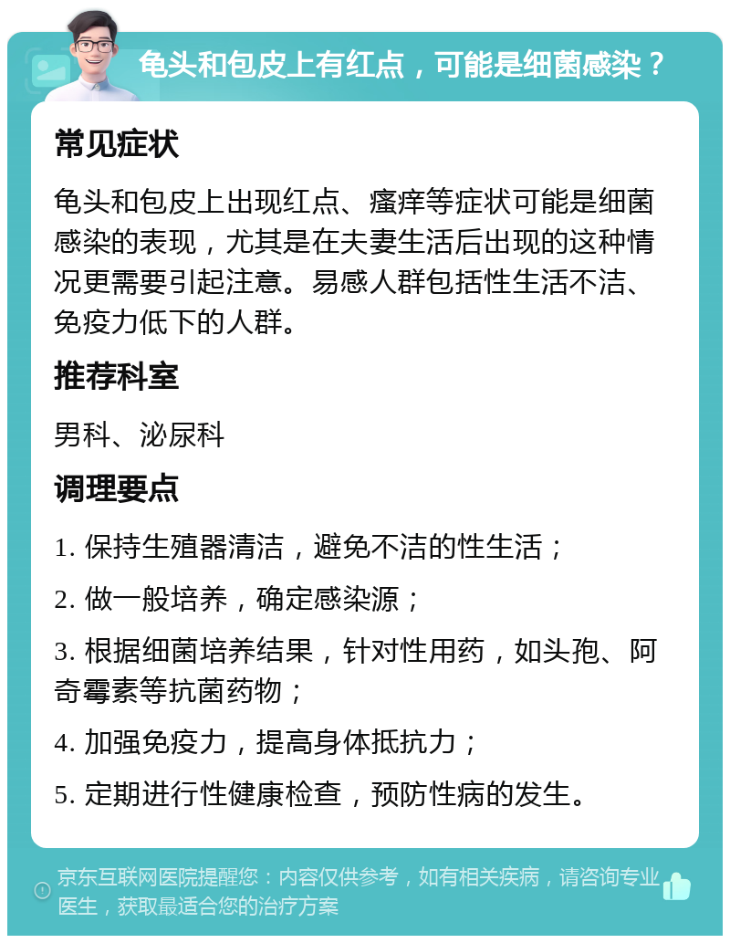 龟头和包皮上有红点，可能是细菌感染？ 常见症状 龟头和包皮上出现红点、瘙痒等症状可能是细菌感染的表现，尤其是在夫妻生活后出现的这种情况更需要引起注意。易感人群包括性生活不洁、免疫力低下的人群。 推荐科室 男科、泌尿科 调理要点 1. 保持生殖器清洁，避免不洁的性生活； 2. 做一般培养，确定感染源； 3. 根据细菌培养结果，针对性用药，如头孢、阿奇霉素等抗菌药物； 4. 加强免疫力，提高身体抵抗力； 5. 定期进行性健康检查，预防性病的发生。