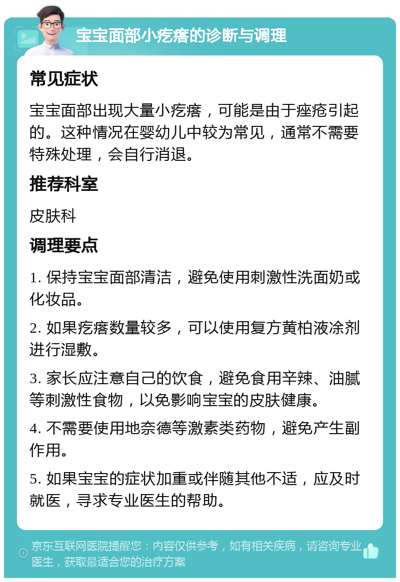 宝宝面部小疙瘩的诊断与调理 常见症状 宝宝面部出现大量小疙瘩，可能是由于痤疮引起的。这种情况在婴幼儿中较为常见，通常不需要特殊处理，会自行消退。 推荐科室 皮肤科 调理要点 1. 保持宝宝面部清洁，避免使用刺激性洗面奶或化妆品。 2. 如果疙瘩数量较多，可以使用复方黄柏液凃剂进行湿敷。 3. 家长应注意自己的饮食，避免食用辛辣、油腻等刺激性食物，以免影响宝宝的皮肤健康。 4. 不需要使用地奈德等激素类药物，避免产生副作用。 5. 如果宝宝的症状加重或伴随其他不适，应及时就医，寻求专业医生的帮助。