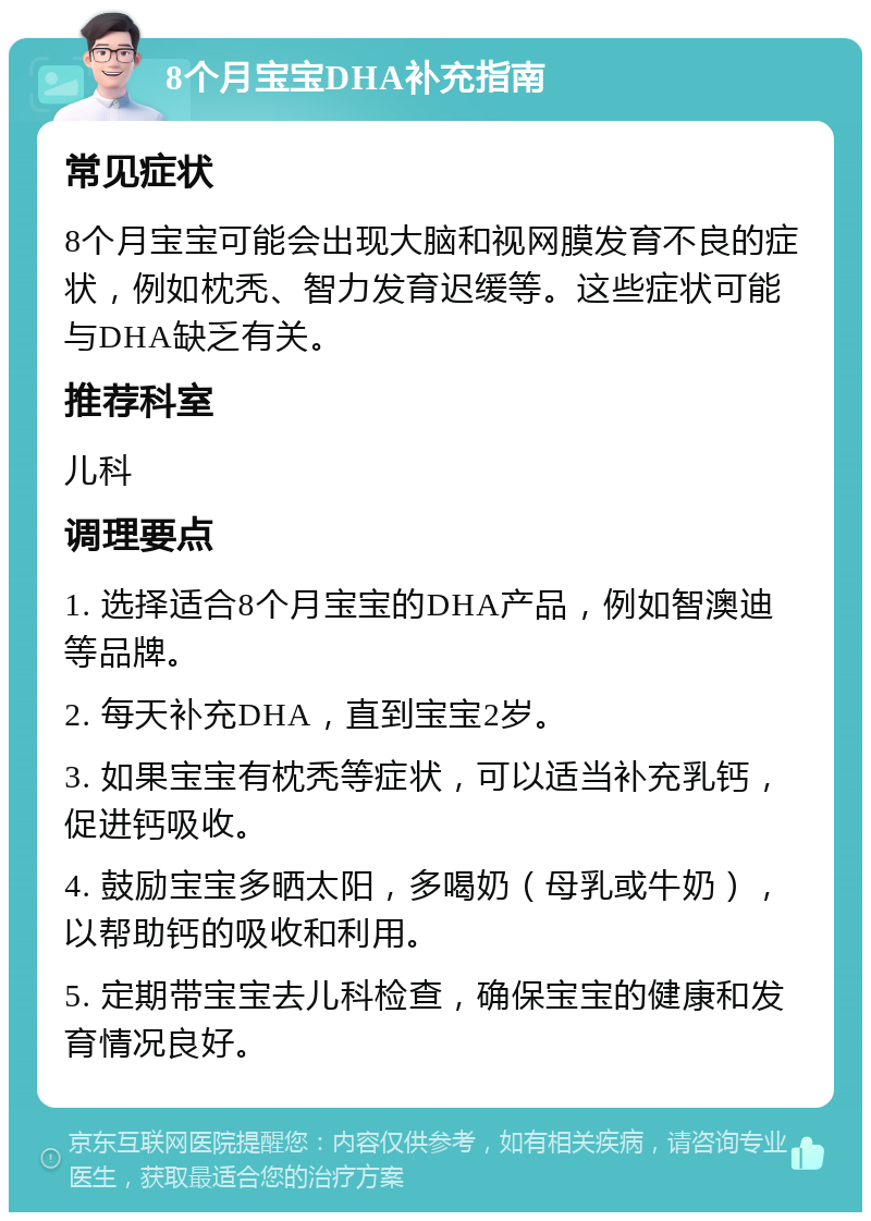 8个月宝宝DHA补充指南 常见症状 8个月宝宝可能会出现大脑和视网膜发育不良的症状，例如枕秃、智力发育迟缓等。这些症状可能与DHA缺乏有关。 推荐科室 儿科 调理要点 1. 选择适合8个月宝宝的DHA产品，例如智澳迪等品牌。 2. 每天补充DHA，直到宝宝2岁。 3. 如果宝宝有枕秃等症状，可以适当补充乳钙，促进钙吸收。 4. 鼓励宝宝多晒太阳，多喝奶（母乳或牛奶），以帮助钙的吸收和利用。 5. 定期带宝宝去儿科检查，确保宝宝的健康和发育情况良好。