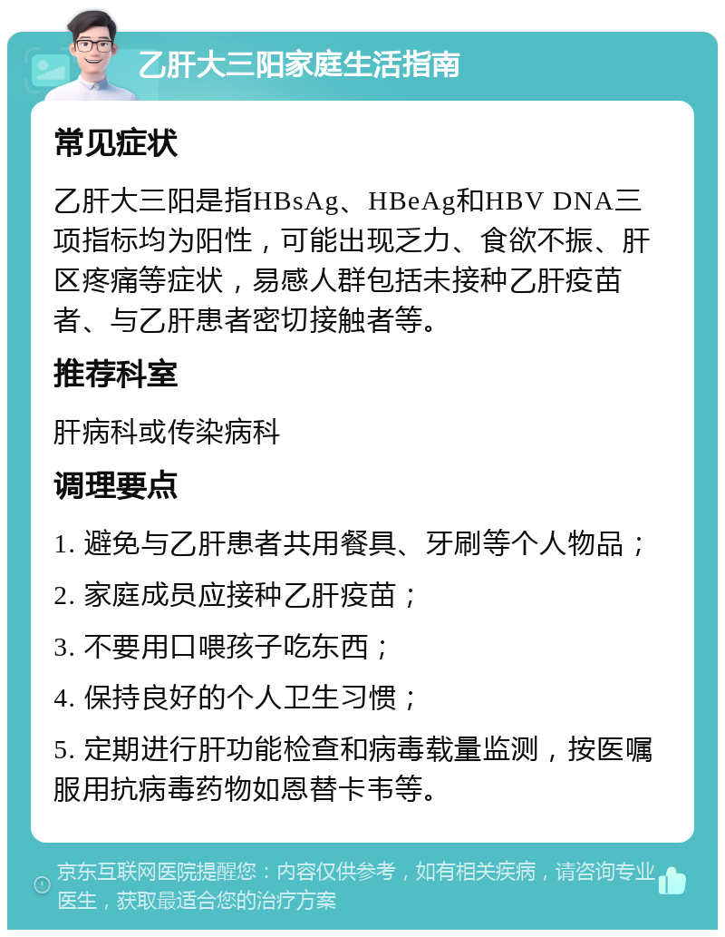 乙肝大三阳家庭生活指南 常见症状 乙肝大三阳是指HBsAg、HBeAg和HBV DNA三项指标均为阳性，可能出现乏力、食欲不振、肝区疼痛等症状，易感人群包括未接种乙肝疫苗者、与乙肝患者密切接触者等。 推荐科室 肝病科或传染病科 调理要点 1. 避免与乙肝患者共用餐具、牙刷等个人物品； 2. 家庭成员应接种乙肝疫苗； 3. 不要用口喂孩子吃东西； 4. 保持良好的个人卫生习惯； 5. 定期进行肝功能检查和病毒载量监测，按医嘱服用抗病毒药物如恩替卡韦等。