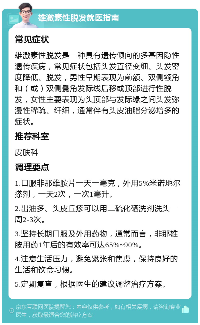 雄激素性脱发就医指南 常见症状 雄激素性脱发是一种具有遗传倾向的多基因隐性遗传疾病，常见症状包括头发直径变细、头发密度降低、脱发，男性早期表现为前额、双侧额角和（或）双侧鬓角发际线后移或顶部进行性脱发，女性主要表现为头顶部与发际缘之间头发弥漫性稀疏、纤细，通常伴有头皮油脂分泌增多的症状。 推荐科室 皮肤科 调理要点 1.口服非那雄胺片一天一毫克，外用5%米诺地尔搽剂，一天2次，一次1毫升。 2.出油多、头皮丘疹可以用二硫化硒洗剂洗头一周2-3次。 3.坚持长期口服及外用药物，通常而言，非那雄胺用药1年后的有效率可达65%~90%。 4.注意生活压力，避免紧张和焦虑，保持良好的生活和饮食习惯。 5.定期复查，根据医生的建议调整治疗方案。