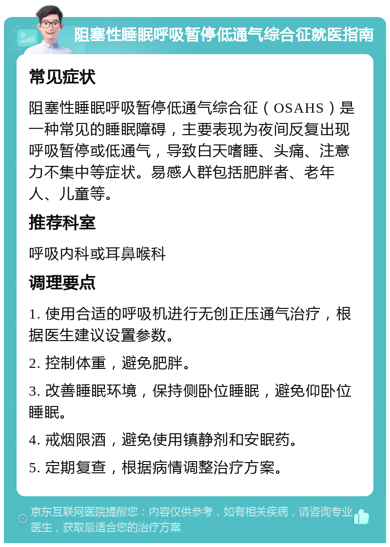 阻塞性睡眠呼吸暂停低通气综合征就医指南 常见症状 阻塞性睡眠呼吸暂停低通气综合征（OSAHS）是一种常见的睡眠障碍，主要表现为夜间反复出现呼吸暂停或低通气，导致白天嗜睡、头痛、注意力不集中等症状。易感人群包括肥胖者、老年人、儿童等。 推荐科室 呼吸内科或耳鼻喉科 调理要点 1. 使用合适的呼吸机进行无创正压通气治疗，根据医生建议设置参数。 2. 控制体重，避免肥胖。 3. 改善睡眠环境，保持侧卧位睡眠，避免仰卧位睡眠。 4. 戒烟限酒，避免使用镇静剂和安眠药。 5. 定期复查，根据病情调整治疗方案。