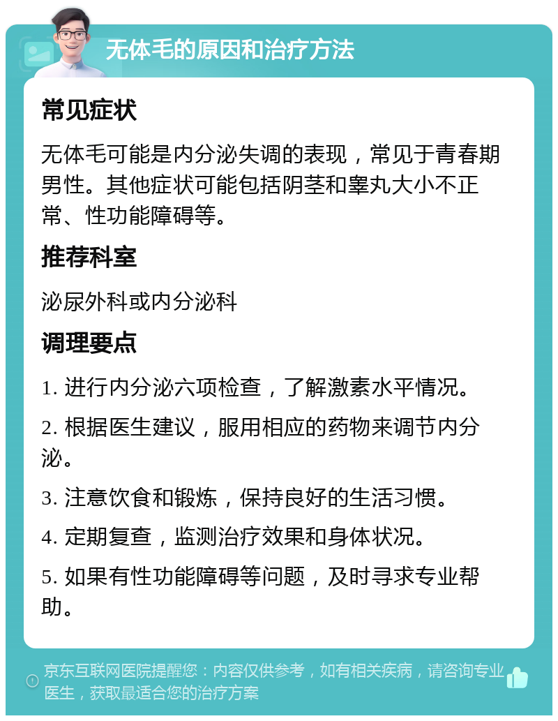 无体毛的原因和治疗方法 常见症状 无体毛可能是内分泌失调的表现，常见于青春期男性。其他症状可能包括阴茎和睾丸大小不正常、性功能障碍等。 推荐科室 泌尿外科或内分泌科 调理要点 1. 进行内分泌六项检查，了解激素水平情况。 2. 根据医生建议，服用相应的药物来调节内分泌。 3. 注意饮食和锻炼，保持良好的生活习惯。 4. 定期复查，监测治疗效果和身体状况。 5. 如果有性功能障碍等问题，及时寻求专业帮助。