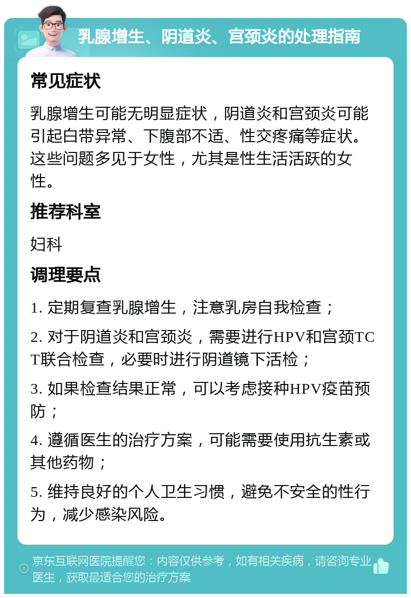 乳腺增生、阴道炎、宫颈炎的处理指南 常见症状 乳腺增生可能无明显症状，阴道炎和宫颈炎可能引起白带异常、下腹部不适、性交疼痛等症状。这些问题多见于女性，尤其是性生活活跃的女性。 推荐科室 妇科 调理要点 1. 定期复查乳腺增生，注意乳房自我检查； 2. 对于阴道炎和宫颈炎，需要进行HPV和宫颈TCT联合检查，必要时进行阴道镜下活检； 3. 如果检查结果正常，可以考虑接种HPV疫苗预防； 4. 遵循医生的治疗方案，可能需要使用抗生素或其他药物； 5. 维持良好的个人卫生习惯，避免不安全的性行为，减少感染风险。