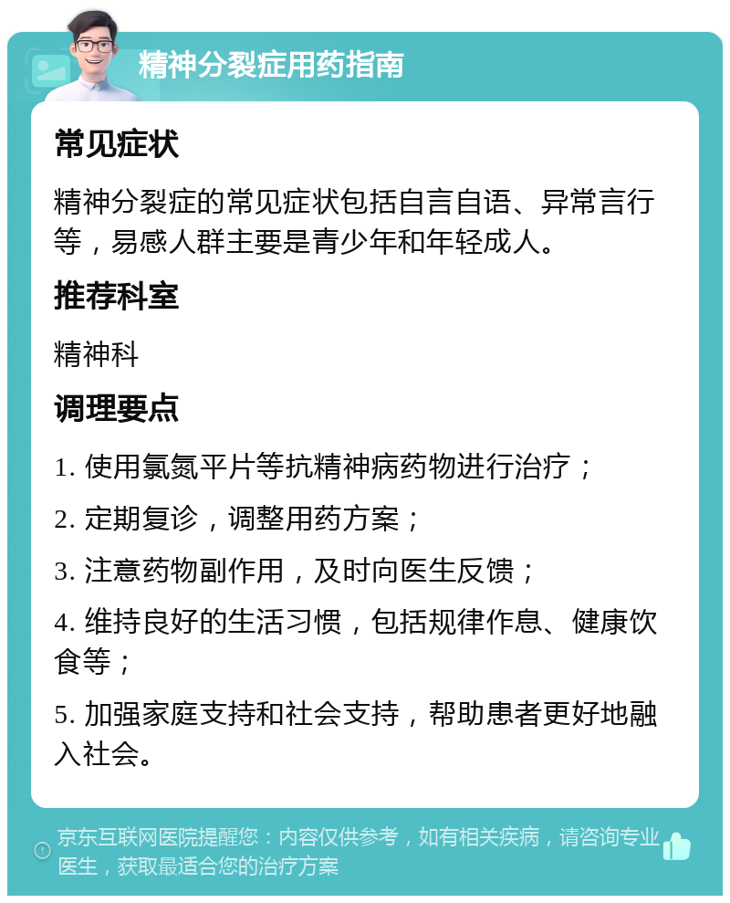 精神分裂症用药指南 常见症状 精神分裂症的常见症状包括自言自语、异常言行等，易感人群主要是青少年和年轻成人。 推荐科室 精神科 调理要点 1. 使用氯氮平片等抗精神病药物进行治疗； 2. 定期复诊，调整用药方案； 3. 注意药物副作用，及时向医生反馈； 4. 维持良好的生活习惯，包括规律作息、健康饮食等； 5. 加强家庭支持和社会支持，帮助患者更好地融入社会。