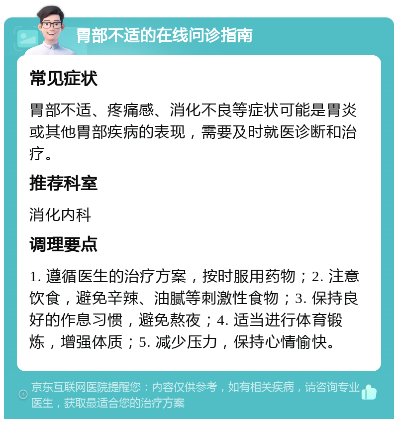 胃部不适的在线问诊指南 常见症状 胃部不适、疼痛感、消化不良等症状可能是胃炎或其他胃部疾病的表现，需要及时就医诊断和治疗。 推荐科室 消化内科 调理要点 1. 遵循医生的治疗方案，按时服用药物；2. 注意饮食，避免辛辣、油腻等刺激性食物；3. 保持良好的作息习惯，避免熬夜；4. 适当进行体育锻炼，增强体质；5. 减少压力，保持心情愉快。