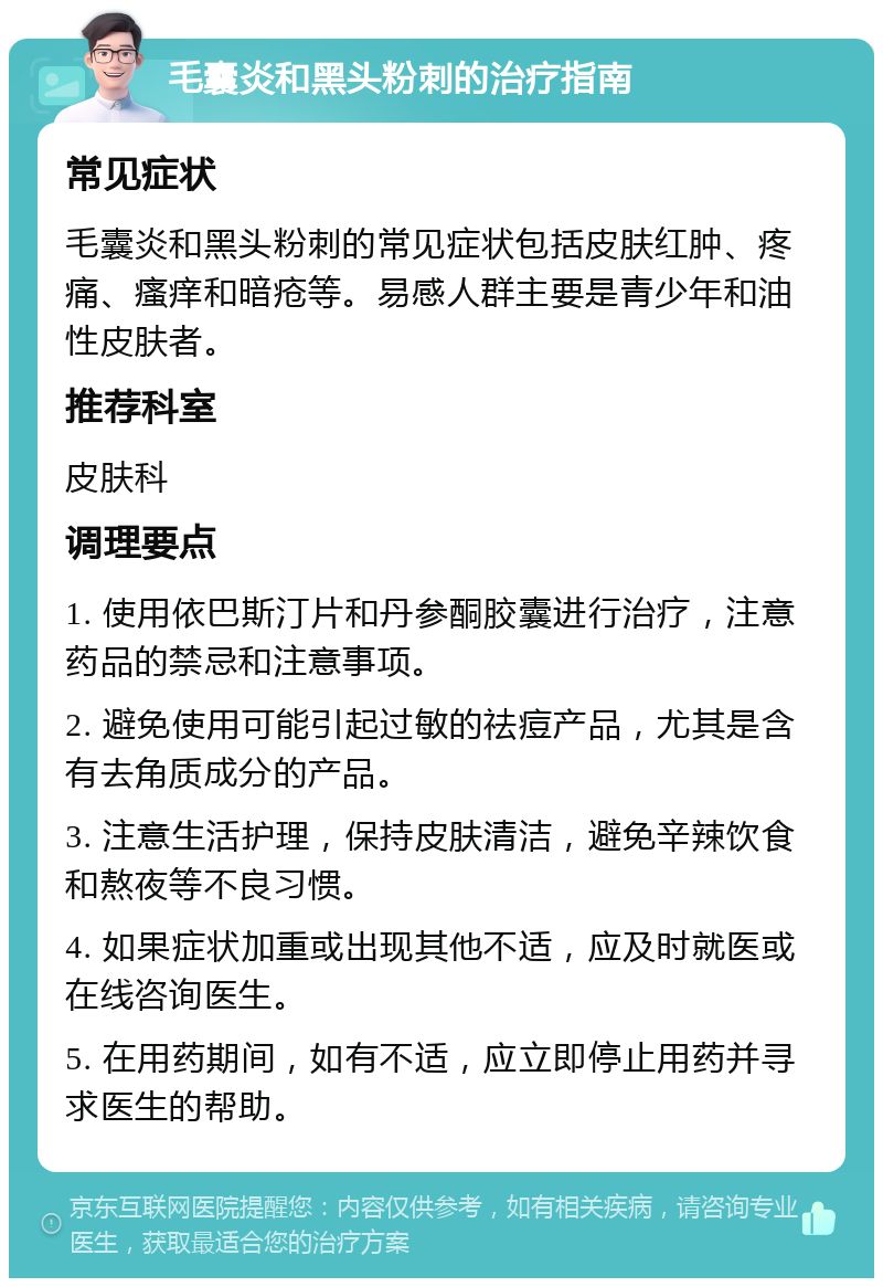 毛囊炎和黑头粉刺的治疗指南 常见症状 毛囊炎和黑头粉刺的常见症状包括皮肤红肿、疼痛、瘙痒和暗疮等。易感人群主要是青少年和油性皮肤者。 推荐科室 皮肤科 调理要点 1. 使用依巴斯汀片和丹参酮胶囊进行治疗，注意药品的禁忌和注意事项。 2. 避免使用可能引起过敏的祛痘产品，尤其是含有去角质成分的产品。 3. 注意生活护理，保持皮肤清洁，避免辛辣饮食和熬夜等不良习惯。 4. 如果症状加重或出现其他不适，应及时就医或在线咨询医生。 5. 在用药期间，如有不适，应立即停止用药并寻求医生的帮助。