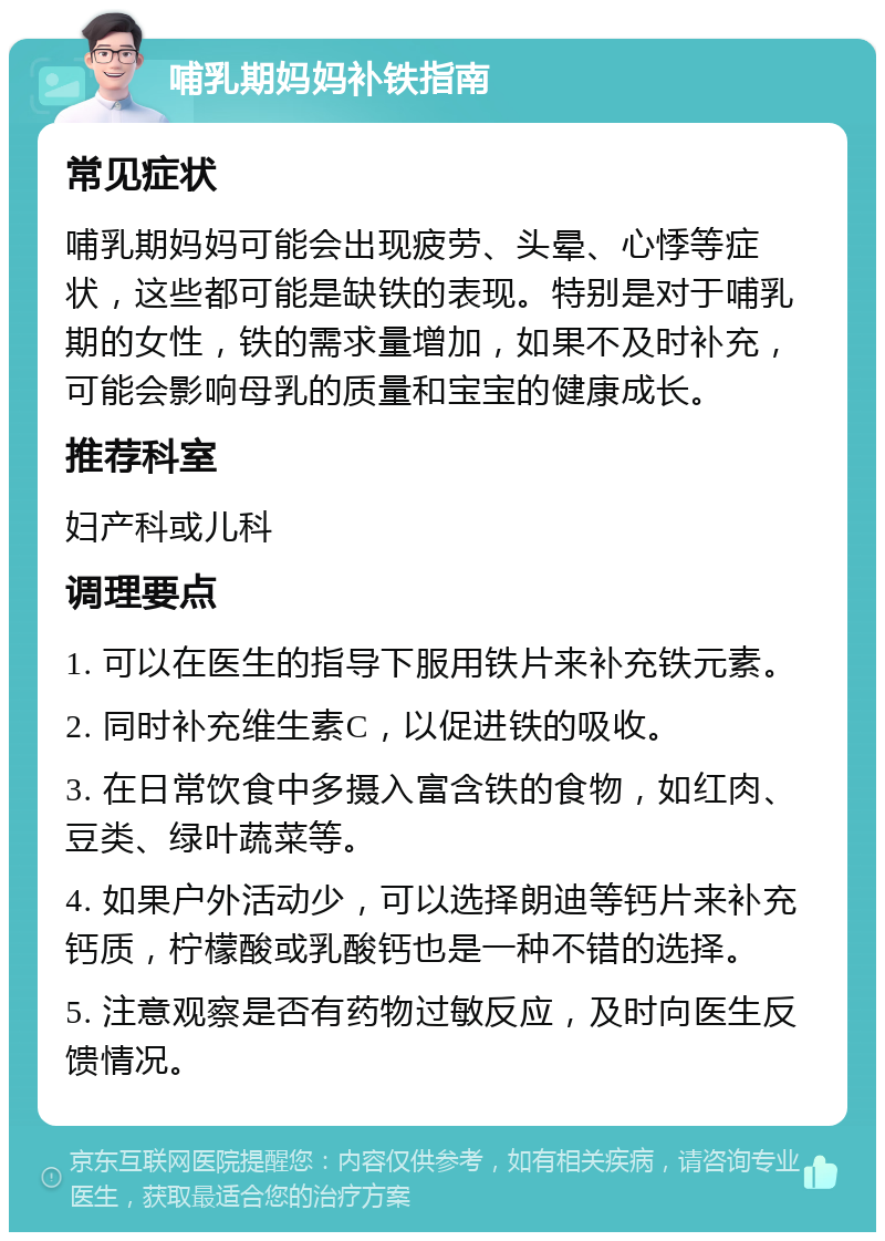 哺乳期妈妈补铁指南 常见症状 哺乳期妈妈可能会出现疲劳、头晕、心悸等症状，这些都可能是缺铁的表现。特别是对于哺乳期的女性，铁的需求量增加，如果不及时补充，可能会影响母乳的质量和宝宝的健康成长。 推荐科室 妇产科或儿科 调理要点 1. 可以在医生的指导下服用铁片来补充铁元素。 2. 同时补充维生素C，以促进铁的吸收。 3. 在日常饮食中多摄入富含铁的食物，如红肉、豆类、绿叶蔬菜等。 4. 如果户外活动少，可以选择朗迪等钙片来补充钙质，柠檬酸或乳酸钙也是一种不错的选择。 5. 注意观察是否有药物过敏反应，及时向医生反馈情况。