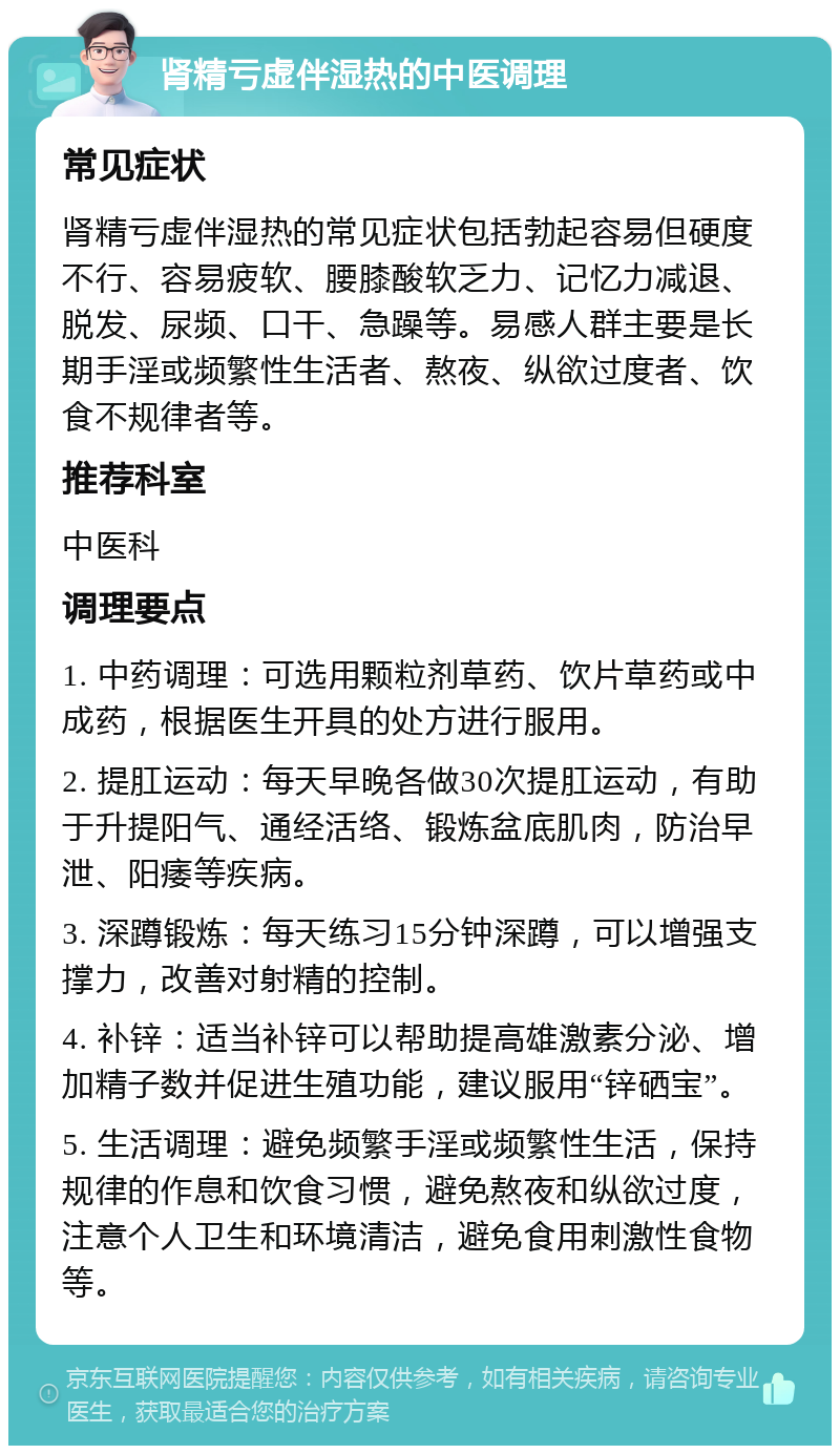 肾精亏虚伴湿热的中医调理 常见症状 肾精亏虚伴湿热的常见症状包括勃起容易但硬度不行、容易疲软、腰膝酸软乏力、记忆力减退、脱发、尿频、口干、急躁等。易感人群主要是长期手淫或频繁性生活者、熬夜、纵欲过度者、饮食不规律者等。 推荐科室 中医科 调理要点 1. 中药调理：可选用颗粒剂草药、饮片草药或中成药，根据医生开具的处方进行服用。 2. 提肛运动：每天早晚各做30次提肛运动，有助于升提阳气、通经活络、锻炼盆底肌肉，防治早泄、阳痿等疾病。 3. 深蹲锻炼：每天练习15分钟深蹲，可以增强支撑力，改善对射精的控制。 4. 补锌：适当补锌可以帮助提高雄激素分泌、增加精子数并促进生殖功能，建议服用“锌硒宝”。 5. 生活调理：避免频繁手淫或频繁性生活，保持规律的作息和饮食习惯，避免熬夜和纵欲过度，注意个人卫生和环境清洁，避免食用刺激性食物等。