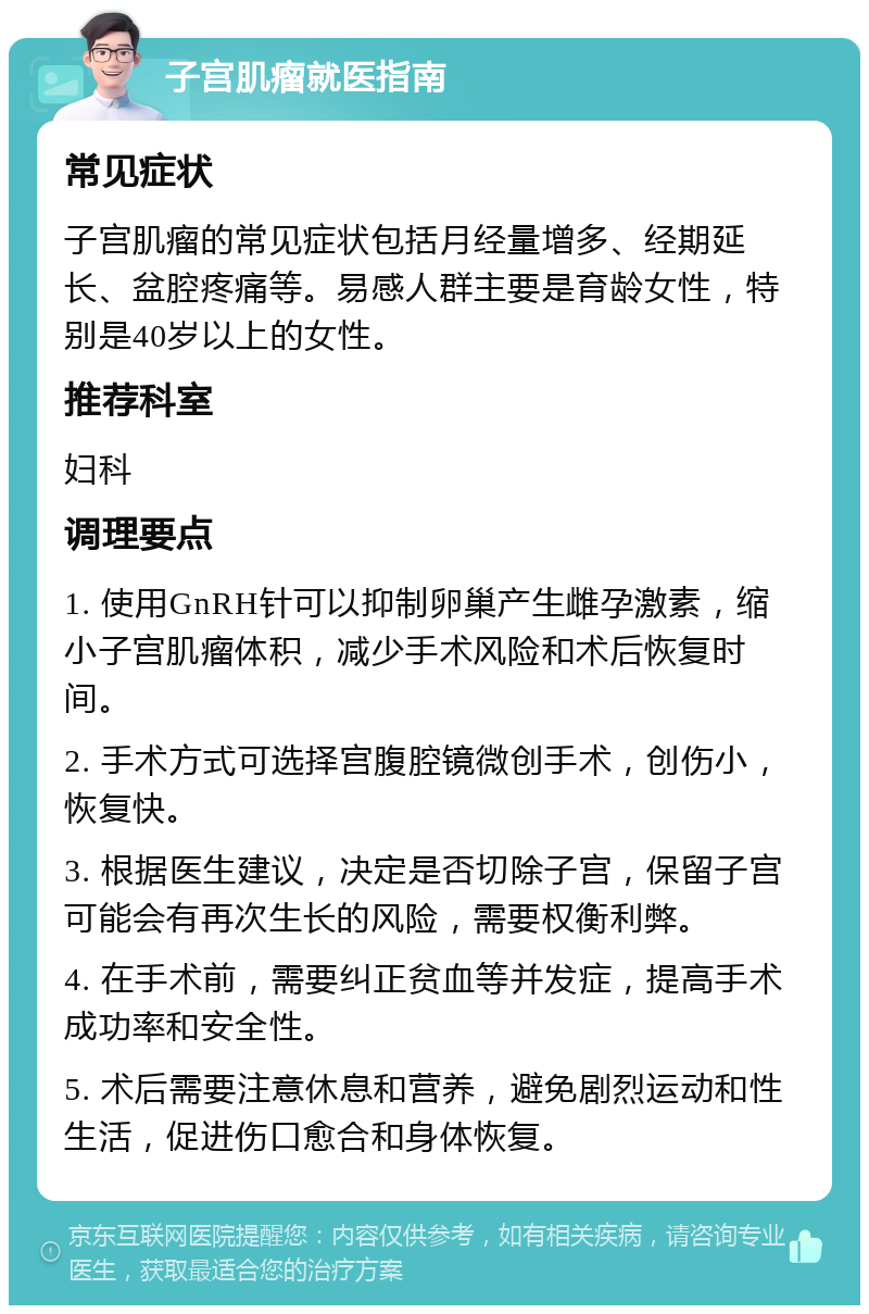 子宫肌瘤就医指南 常见症状 子宫肌瘤的常见症状包括月经量增多、经期延长、盆腔疼痛等。易感人群主要是育龄女性，特别是40岁以上的女性。 推荐科室 妇科 调理要点 1. 使用GnRH针可以抑制卵巢产生雌孕激素，缩小子宫肌瘤体积，减少手术风险和术后恢复时间。 2. 手术方式可选择宫腹腔镜微创手术，创伤小，恢复快。 3. 根据医生建议，决定是否切除子宫，保留子宫可能会有再次生长的风险，需要权衡利弊。 4. 在手术前，需要纠正贫血等并发症，提高手术成功率和安全性。 5. 术后需要注意休息和营养，避免剧烈运动和性生活，促进伤口愈合和身体恢复。