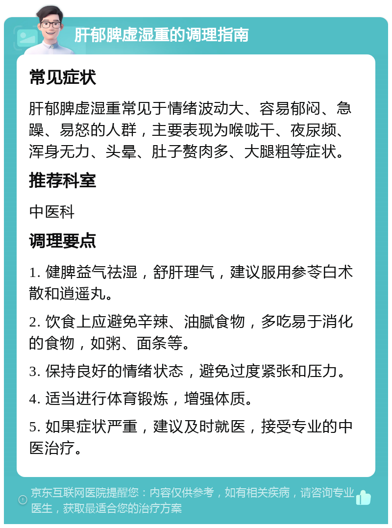 肝郁脾虚湿重的调理指南 常见症状 肝郁脾虚湿重常见于情绪波动大、容易郁闷、急躁、易怒的人群，主要表现为喉咙干、夜尿频、浑身无力、头晕、肚子赘肉多、大腿粗等症状。 推荐科室 中医科 调理要点 1. 健脾益气祛湿，舒肝理气，建议服用参苓白术散和逍遥丸。 2. 饮食上应避免辛辣、油腻食物，多吃易于消化的食物，如粥、面条等。 3. 保持良好的情绪状态，避免过度紧张和压力。 4. 适当进行体育锻炼，增强体质。 5. 如果症状严重，建议及时就医，接受专业的中医治疗。