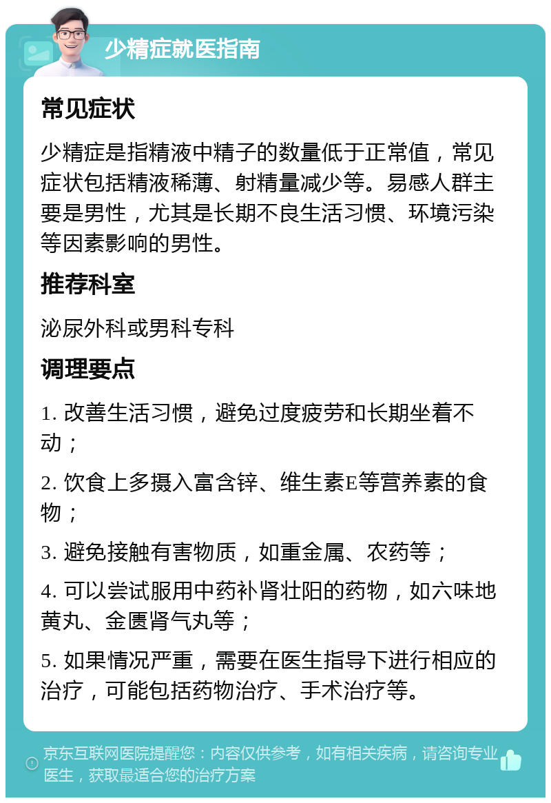 少精症就医指南 常见症状 少精症是指精液中精子的数量低于正常值，常见症状包括精液稀薄、射精量减少等。易感人群主要是男性，尤其是长期不良生活习惯、环境污染等因素影响的男性。 推荐科室 泌尿外科或男科专科 调理要点 1. 改善生活习惯，避免过度疲劳和长期坐着不动； 2. 饮食上多摄入富含锌、维生素E等营养素的食物； 3. 避免接触有害物质，如重金属、农药等； 4. 可以尝试服用中药补肾壮阳的药物，如六味地黄丸、金匮肾气丸等； 5. 如果情况严重，需要在医生指导下进行相应的治疗，可能包括药物治疗、手术治疗等。