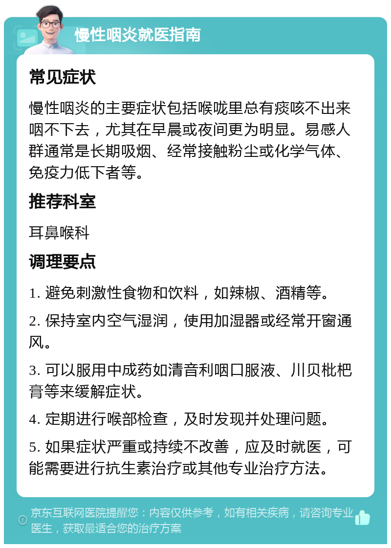 慢性咽炎就医指南 常见症状 慢性咽炎的主要症状包括喉咙里总有痰咳不出来咽不下去，尤其在早晨或夜间更为明显。易感人群通常是长期吸烟、经常接触粉尘或化学气体、免疫力低下者等。 推荐科室 耳鼻喉科 调理要点 1. 避免刺激性食物和饮料，如辣椒、酒精等。 2. 保持室内空气湿润，使用加湿器或经常开窗通风。 3. 可以服用中成药如清音利咽口服液、川贝枇杷膏等来缓解症状。 4. 定期进行喉部检查，及时发现并处理问题。 5. 如果症状严重或持续不改善，应及时就医，可能需要进行抗生素治疗或其他专业治疗方法。