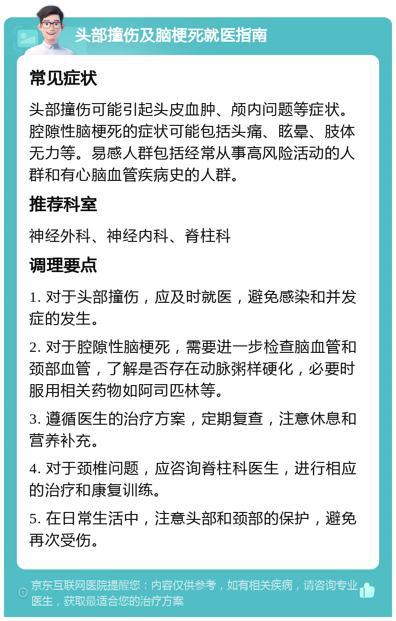 头部撞伤及脑梗死就医指南 常见症状 头部撞伤可能引起头皮血肿、颅内问题等症状。腔隙性脑梗死的症状可能包括头痛、眩晕、肢体无力等。易感人群包括经常从事高风险活动的人群和有心脑血管疾病史的人群。 推荐科室 神经外科、神经内科、脊柱科 调理要点 1. 对于头部撞伤，应及时就医，避免感染和并发症的发生。 2. 对于腔隙性脑梗死，需要进一步检查脑血管和颈部血管，了解是否存在动脉粥样硬化，必要时服用相关药物如阿司匹林等。 3. 遵循医生的治疗方案，定期复查，注意休息和营养补充。 4. 对于颈椎问题，应咨询脊柱科医生，进行相应的治疗和康复训练。 5. 在日常生活中，注意头部和颈部的保护，避免再次受伤。