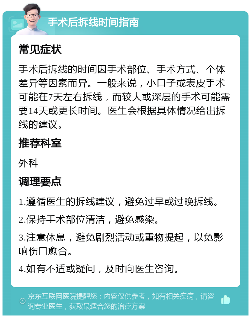 手术后拆线时间指南 常见症状 手术后拆线的时间因手术部位、手术方式、个体差异等因素而异。一般来说，小口子或表皮手术可能在7天左右拆线，而较大或深层的手术可能需要14天或更长时间。医生会根据具体情况给出拆线的建议。 推荐科室 外科 调理要点 1.遵循医生的拆线建议，避免过早或过晚拆线。 2.保持手术部位清洁，避免感染。 3.注意休息，避免剧烈活动或重物提起，以免影响伤口愈合。 4.如有不适或疑问，及时向医生咨询。