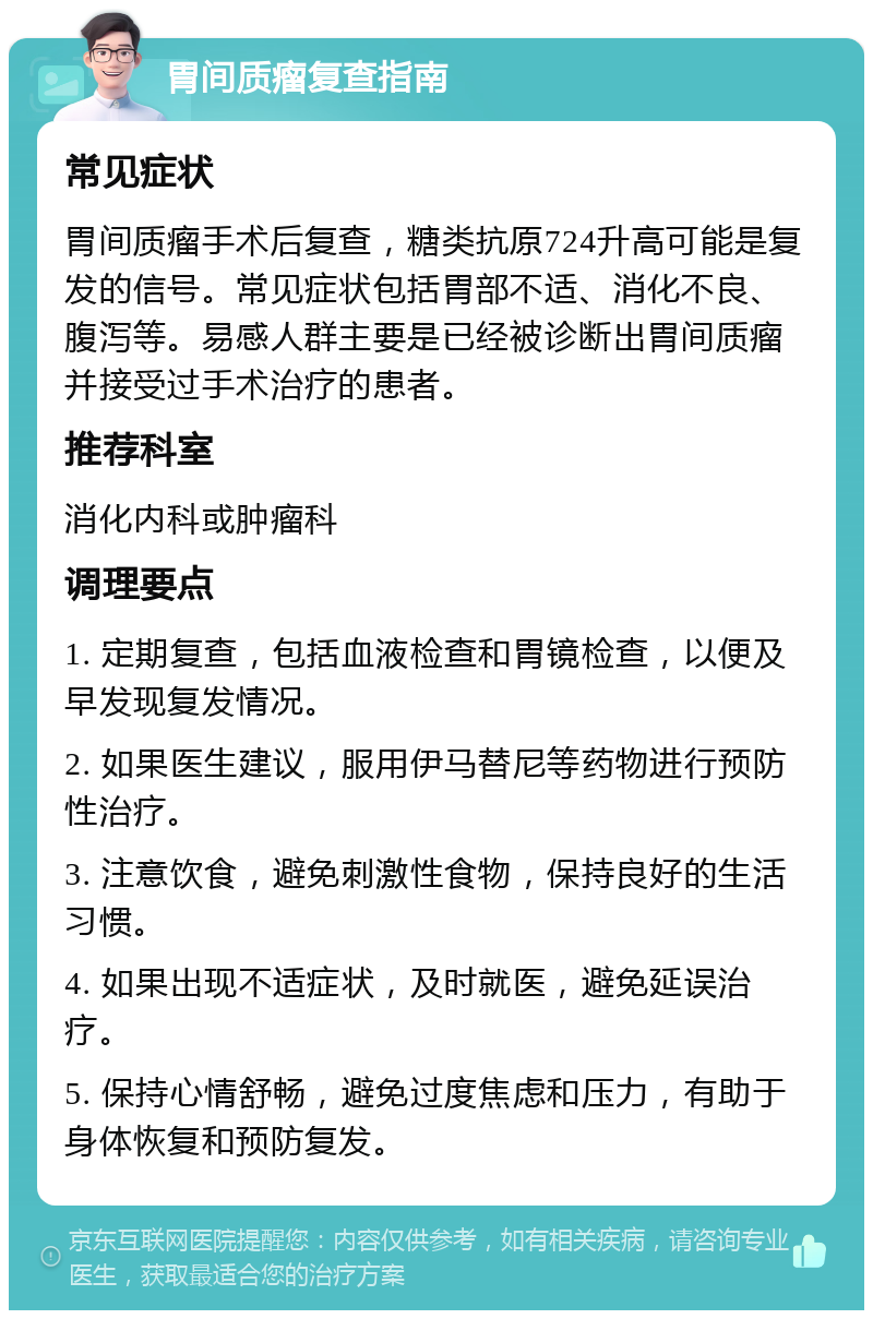 胃间质瘤复查指南 常见症状 胃间质瘤手术后复查，糖类抗原724升高可能是复发的信号。常见症状包括胃部不适、消化不良、腹泻等。易感人群主要是已经被诊断出胃间质瘤并接受过手术治疗的患者。 推荐科室 消化内科或肿瘤科 调理要点 1. 定期复查，包括血液检查和胃镜检查，以便及早发现复发情况。 2. 如果医生建议，服用伊马替尼等药物进行预防性治疗。 3. 注意饮食，避免刺激性食物，保持良好的生活习惯。 4. 如果出现不适症状，及时就医，避免延误治疗。 5. 保持心情舒畅，避免过度焦虑和压力，有助于身体恢复和预防复发。