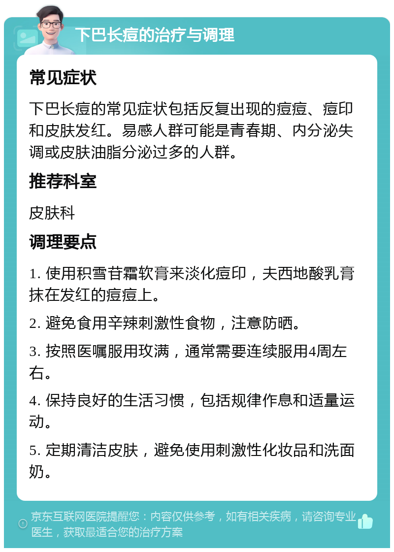 下巴长痘的治疗与调理 常见症状 下巴长痘的常见症状包括反复出现的痘痘、痘印和皮肤发红。易感人群可能是青春期、内分泌失调或皮肤油脂分泌过多的人群。 推荐科室 皮肤科 调理要点 1. 使用积雪苷霜软膏来淡化痘印，夫西地酸乳膏抹在发红的痘痘上。 2. 避免食用辛辣刺激性食物，注意防晒。 3. 按照医嘱服用玫满，通常需要连续服用4周左右。 4. 保持良好的生活习惯，包括规律作息和适量运动。 5. 定期清洁皮肤，避免使用刺激性化妆品和洗面奶。