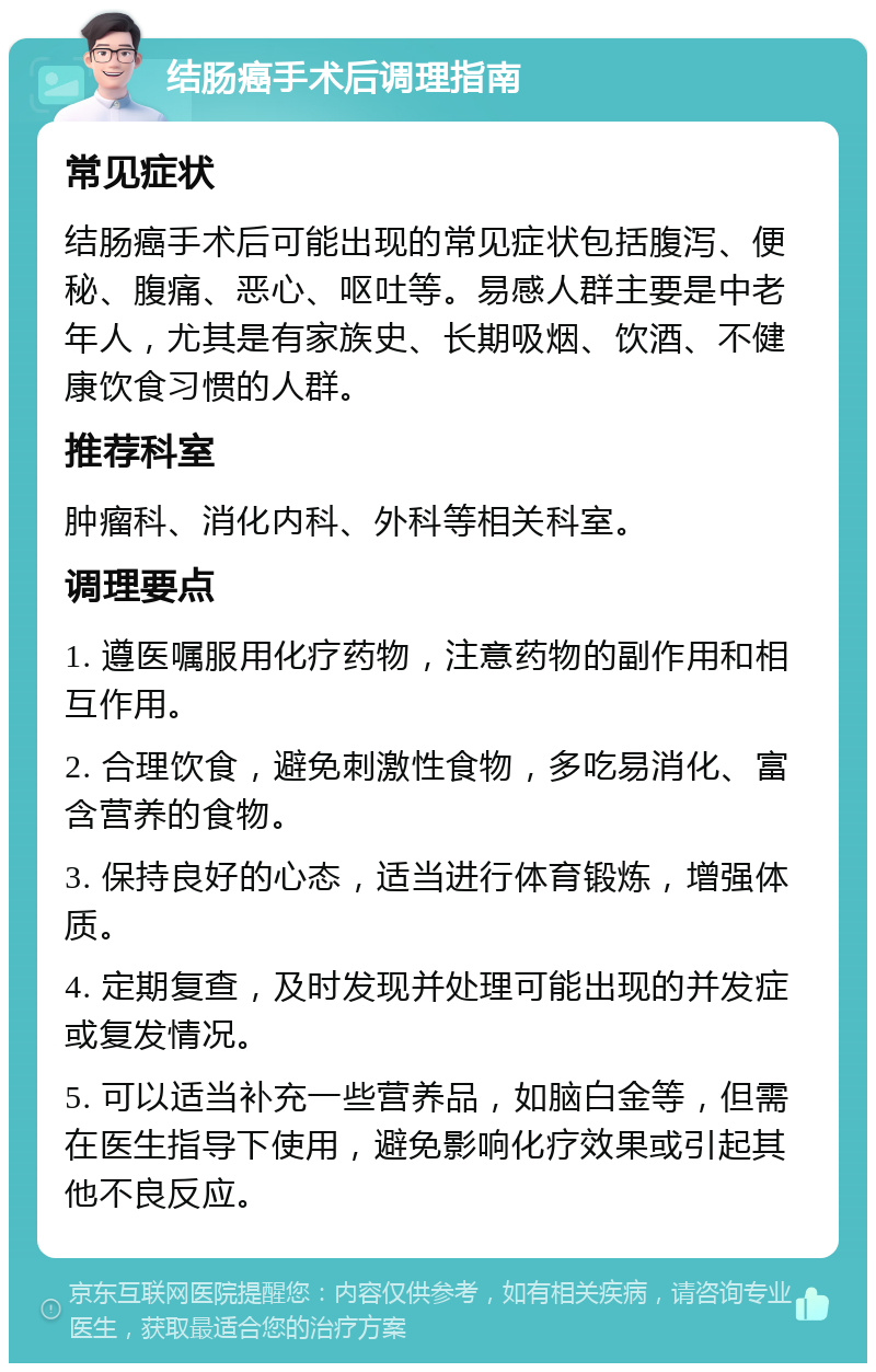 结肠癌手术后调理指南 常见症状 结肠癌手术后可能出现的常见症状包括腹泻、便秘、腹痛、恶心、呕吐等。易感人群主要是中老年人，尤其是有家族史、长期吸烟、饮酒、不健康饮食习惯的人群。 推荐科室 肿瘤科、消化内科、外科等相关科室。 调理要点 1. 遵医嘱服用化疗药物，注意药物的副作用和相互作用。 2. 合理饮食，避免刺激性食物，多吃易消化、富含营养的食物。 3. 保持良好的心态，适当进行体育锻炼，增强体质。 4. 定期复查，及时发现并处理可能出现的并发症或复发情况。 5. 可以适当补充一些营养品，如脑白金等，但需在医生指导下使用，避免影响化疗效果或引起其他不良反应。