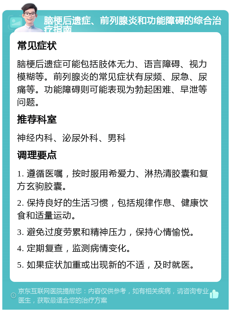 脑梗后遗症、前列腺炎和功能障碍的综合治疗指南 常见症状 脑梗后遗症可能包括肢体无力、语言障碍、视力模糊等。前列腺炎的常见症状有尿频、尿急、尿痛等。功能障碍则可能表现为勃起困难、早泄等问题。 推荐科室 神经内科、泌尿外科、男科 调理要点 1. 遵循医嘱，按时服用希爱力、淋热清胶囊和复方玄驹胶囊。 2. 保持良好的生活习惯，包括规律作息、健康饮食和适量运动。 3. 避免过度劳累和精神压力，保持心情愉悦。 4. 定期复查，监测病情变化。 5. 如果症状加重或出现新的不适，及时就医。