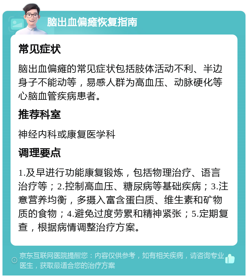 脑出血偏瘫恢复指南 常见症状 脑出血偏瘫的常见症状包括肢体活动不利、半边身子不能动等，易感人群为高血压、动脉硬化等心脑血管疾病患者。 推荐科室 神经内科或康复医学科 调理要点 1.及早进行功能康复锻炼，包括物理治疗、语言治疗等；2.控制高血压、糖尿病等基础疾病；3.注意营养均衡，多摄入富含蛋白质、维生素和矿物质的食物；4.避免过度劳累和精神紧张；5.定期复查，根据病情调整治疗方案。