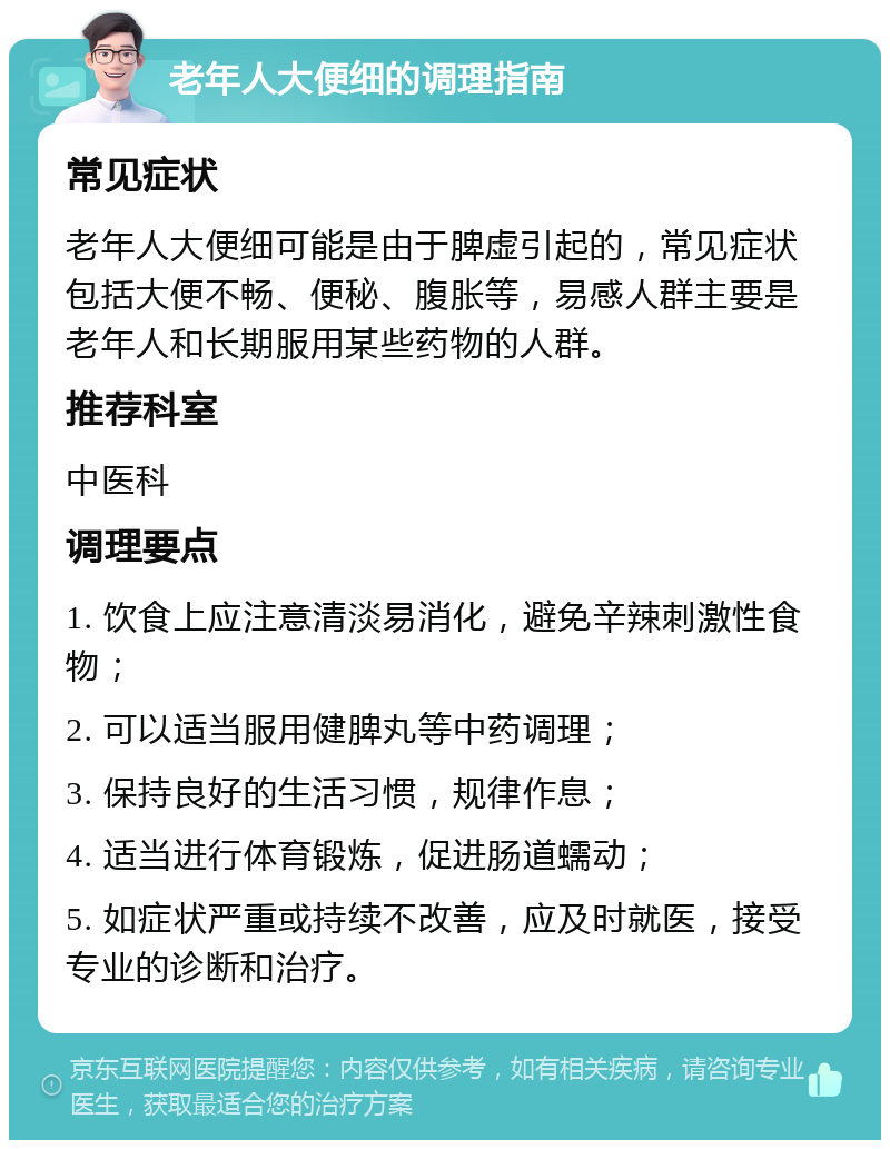 老年人大便细的调理指南 常见症状 老年人大便细可能是由于脾虚引起的，常见症状包括大便不畅、便秘、腹胀等，易感人群主要是老年人和长期服用某些药物的人群。 推荐科室 中医科 调理要点 1. 饮食上应注意清淡易消化，避免辛辣刺激性食物； 2. 可以适当服用健脾丸等中药调理； 3. 保持良好的生活习惯，规律作息； 4. 适当进行体育锻炼，促进肠道蠕动； 5. 如症状严重或持续不改善，应及时就医，接受专业的诊断和治疗。