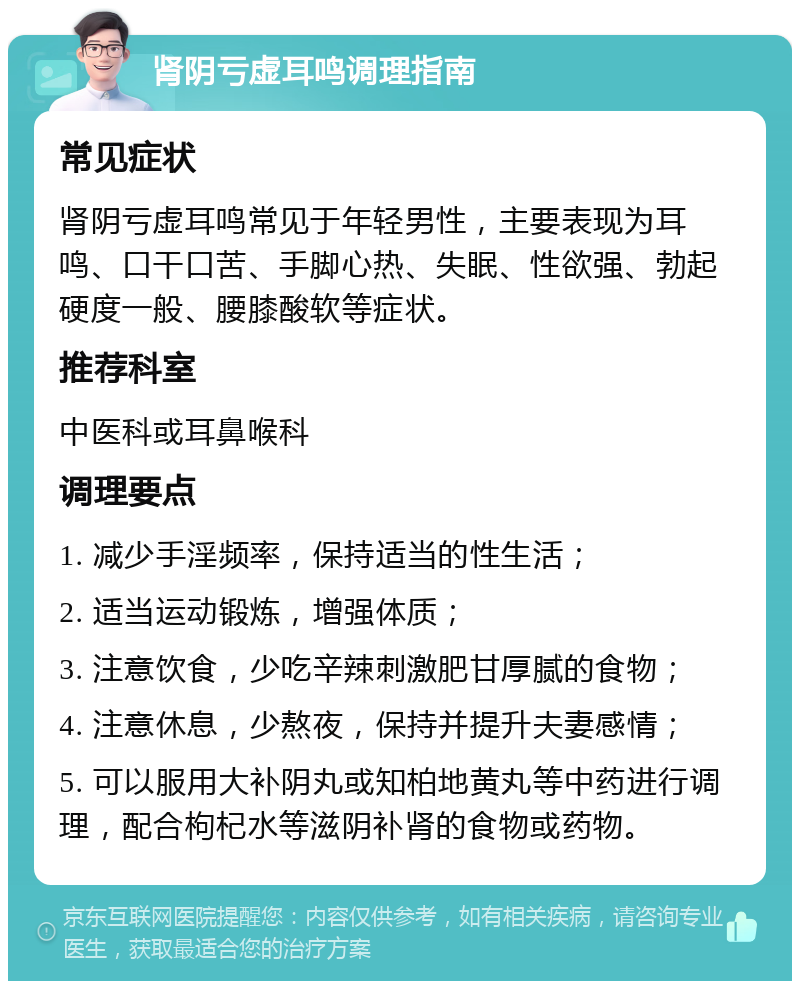 肾阴亏虚耳鸣调理指南 常见症状 肾阴亏虚耳鸣常见于年轻男性，主要表现为耳鸣、口干口苦、手脚心热、失眠、性欲强、勃起硬度一般、腰膝酸软等症状。 推荐科室 中医科或耳鼻喉科 调理要点 1. 减少手淫频率，保持适当的性生活； 2. 适当运动锻炼，增强体质； 3. 注意饮食，少吃辛辣刺激肥甘厚腻的食物； 4. 注意休息，少熬夜，保持并提升夫妻感情； 5. 可以服用大补阴丸或知柏地黄丸等中药进行调理，配合枸杞水等滋阴补肾的食物或药物。