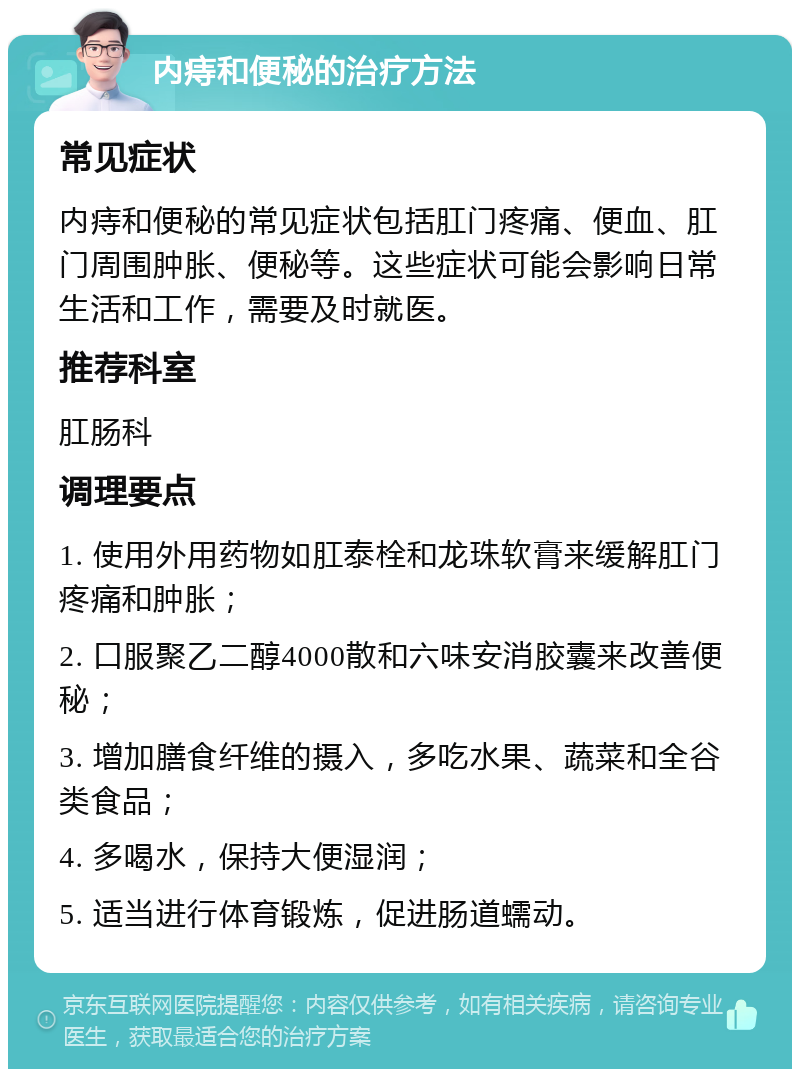 内痔和便秘的治疗方法 常见症状 内痔和便秘的常见症状包括肛门疼痛、便血、肛门周围肿胀、便秘等。这些症状可能会影响日常生活和工作，需要及时就医。 推荐科室 肛肠科 调理要点 1. 使用外用药物如肛泰栓和龙珠软膏来缓解肛门疼痛和肿胀； 2. 口服聚乙二醇4000散和六味安消胶囊来改善便秘； 3. 增加膳食纤维的摄入，多吃水果、蔬菜和全谷类食品； 4. 多喝水，保持大便湿润； 5. 适当进行体育锻炼，促进肠道蠕动。