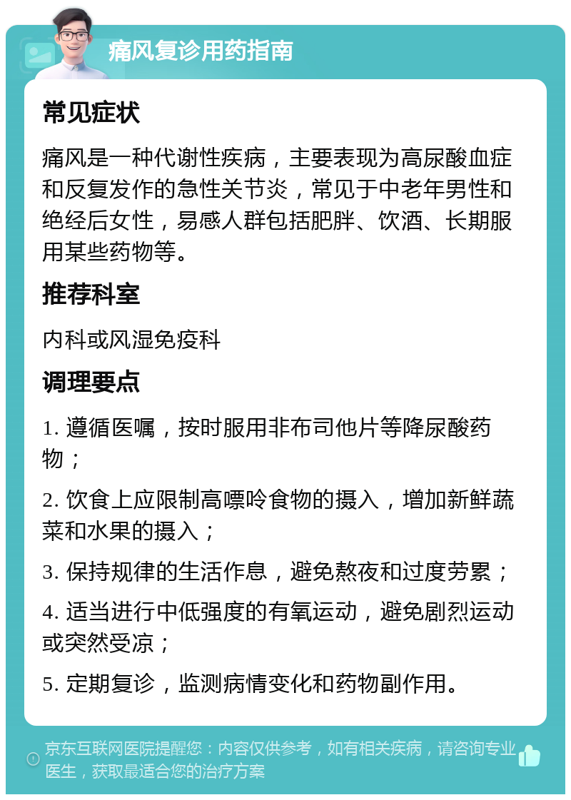 痛风复诊用药指南 常见症状 痛风是一种代谢性疾病，主要表现为高尿酸血症和反复发作的急性关节炎，常见于中老年男性和绝经后女性，易感人群包括肥胖、饮酒、长期服用某些药物等。 推荐科室 内科或风湿免疫科 调理要点 1. 遵循医嘱，按时服用非布司他片等降尿酸药物； 2. 饮食上应限制高嘌呤食物的摄入，增加新鲜蔬菜和水果的摄入； 3. 保持规律的生活作息，避免熬夜和过度劳累； 4. 适当进行中低强度的有氧运动，避免剧烈运动或突然受凉； 5. 定期复诊，监测病情变化和药物副作用。