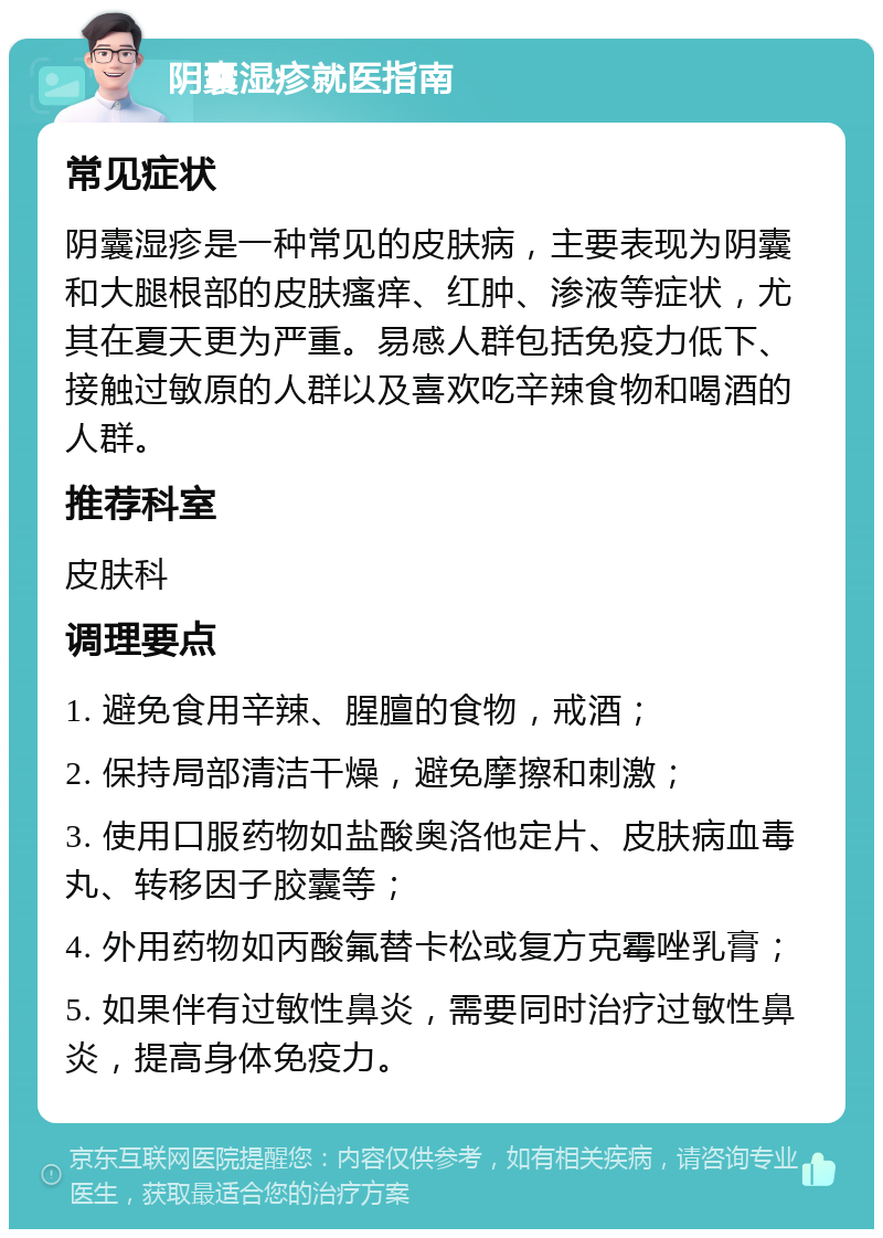 阴囊湿疹就医指南 常见症状 阴囊湿疹是一种常见的皮肤病，主要表现为阴囊和大腿根部的皮肤瘙痒、红肿、渗液等症状，尤其在夏天更为严重。易感人群包括免疫力低下、接触过敏原的人群以及喜欢吃辛辣食物和喝酒的人群。 推荐科室 皮肤科 调理要点 1. 避免食用辛辣、腥膻的食物，戒酒； 2. 保持局部清洁干燥，避免摩擦和刺激； 3. 使用口服药物如盐酸奥洛他定片、皮肤病血毒丸、转移因子胶囊等； 4. 外用药物如丙酸氟替卡松或复方克霉唑乳膏； 5. 如果伴有过敏性鼻炎，需要同时治疗过敏性鼻炎，提高身体免疫力。