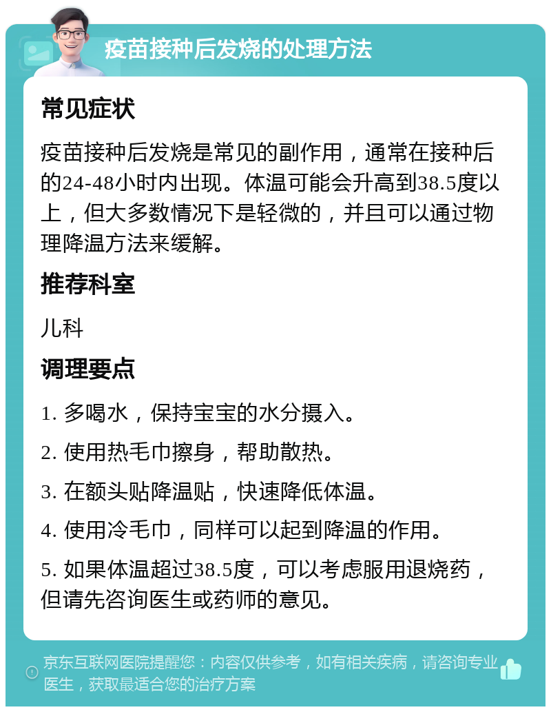 疫苗接种后发烧的处理方法 常见症状 疫苗接种后发烧是常见的副作用，通常在接种后的24-48小时内出现。体温可能会升高到38.5度以上，但大多数情况下是轻微的，并且可以通过物理降温方法来缓解。 推荐科室 儿科 调理要点 1. 多喝水，保持宝宝的水分摄入。 2. 使用热毛巾擦身，帮助散热。 3. 在额头贴降温贴，快速降低体温。 4. 使用冷毛巾，同样可以起到降温的作用。 5. 如果体温超过38.5度，可以考虑服用退烧药，但请先咨询医生或药师的意见。