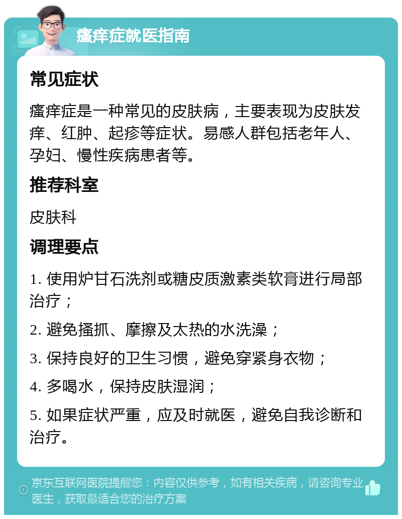 瘙痒症就医指南 常见症状 瘙痒症是一种常见的皮肤病，主要表现为皮肤发痒、红肿、起疹等症状。易感人群包括老年人、孕妇、慢性疾病患者等。 推荐科室 皮肤科 调理要点 1. 使用炉甘石洗剂或糖皮质激素类软膏进行局部治疗； 2. 避免搔抓、摩擦及太热的水洗澡； 3. 保持良好的卫生习惯，避免穿紧身衣物； 4. 多喝水，保持皮肤湿润； 5. 如果症状严重，应及时就医，避免自我诊断和治疗。