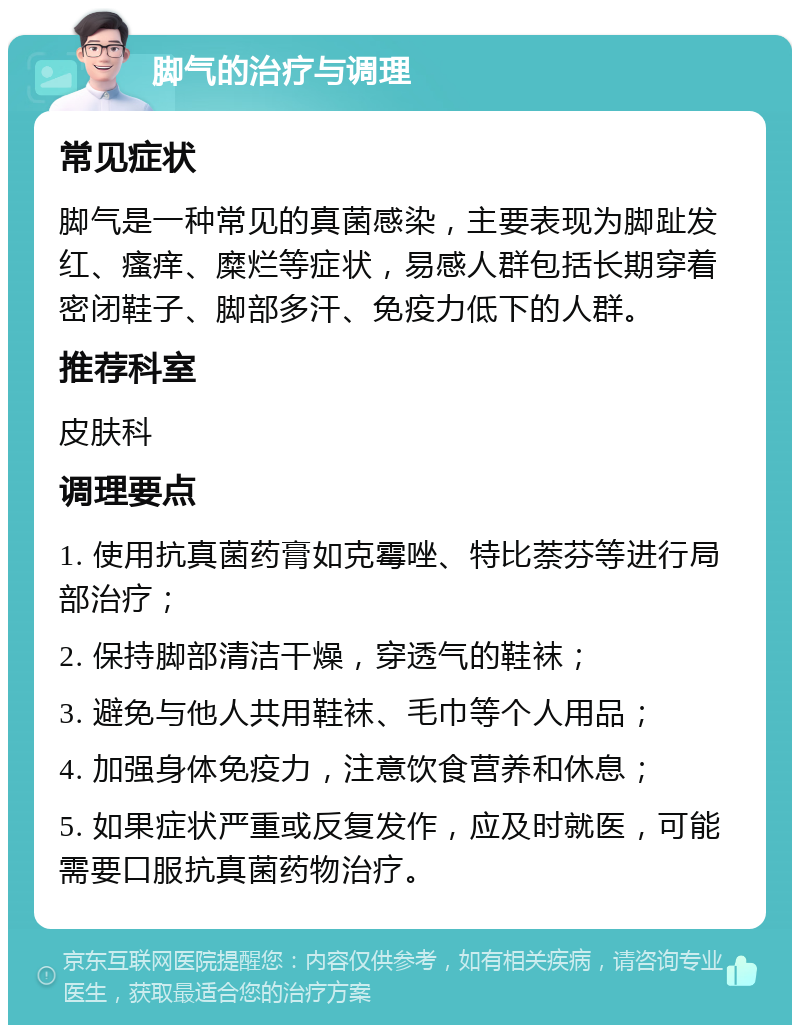 脚气的治疗与调理 常见症状 脚气是一种常见的真菌感染，主要表现为脚趾发红、瘙痒、糜烂等症状，易感人群包括长期穿着密闭鞋子、脚部多汗、免疫力低下的人群。 推荐科室 皮肤科 调理要点 1. 使用抗真菌药膏如克霉唑、特比萘芬等进行局部治疗； 2. 保持脚部清洁干燥，穿透气的鞋袜； 3. 避免与他人共用鞋袜、毛巾等个人用品； 4. 加强身体免疫力，注意饮食营养和休息； 5. 如果症状严重或反复发作，应及时就医，可能需要口服抗真菌药物治疗。